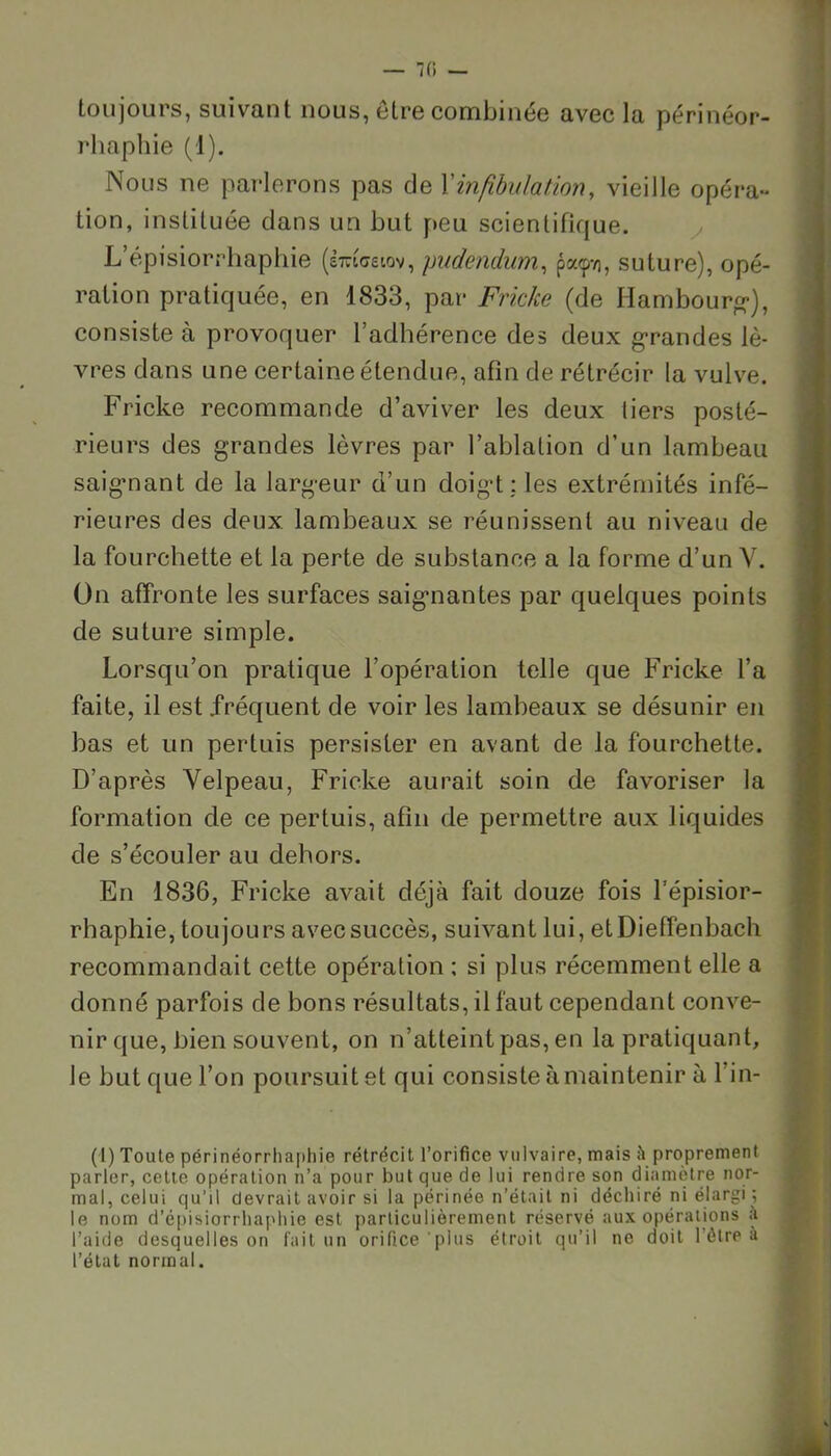 fi — toujours, suivant nous, être combinée avec la périnéor- rhaphie (1). Nous ne parlerons pas de Y infibulation, vieille opéra- tion, instituée dans un but peu scientifique. L’épisiorrhaphie (èmoetov, pndendum, pa<p-/], suture), opé- ration pratiquée, en 1833, par Friche (de Hambourg1), consiste à provoquer l’adhérence des deux grandes lè- vres dans une certaine étendue, afin de rétrécir la vulve. Fricke recommande d’aviver les deux tiers posté- rieurs des grandes lèvres par l’ablation d’un lambeau saignant de la largeur d’un doigt: les extrémités infé- rieures des deux lambeaux se réunissent au niveau de la fourchette et la perte de substance a la forme d’un Y. On affronte les surfaces saignantes par quelques points de suture simple. Lorsqu’on pratique l’opération telle que Fricke l’a faite, il est fréquent de voir les lambeaux se désunir en bas et un pertuis persister en avant de la fourchette. D’après Velpeau, Fricke aurait soin de favoriser la formation de ce pertuis, afin de permettre aux liquides de s’écouler au dehors. En 1836, Fricke avait déjà fait douze fois Lépisior- rhaphie, toujours avec succès, suivant lui, etDieffenbach recommandait cette opération ; si plus récemment elle a donné parfois de bons résultats, il faut cependant conve- nir que, bien souvent, on n’atteint pas, en la pratiquant, le but que l’on poursuit et qui consiste à maintenir à l’in- (1) Toute périnéorrhaphie rétrécit l’orifice vulvaire, mais à proprement parler, cette opération n’a pour but que de lui rendre son diamètre nor- mal, celui qu'il devrait avoir si la périnée n’était ni déchiré ni élargi-, le nom d’épisiorrhaphie est particulièrement réservé aux opérations a l’aide desquelles on fait un orifice'plus étroit qu’il ne doit 1 être à l’état normal.