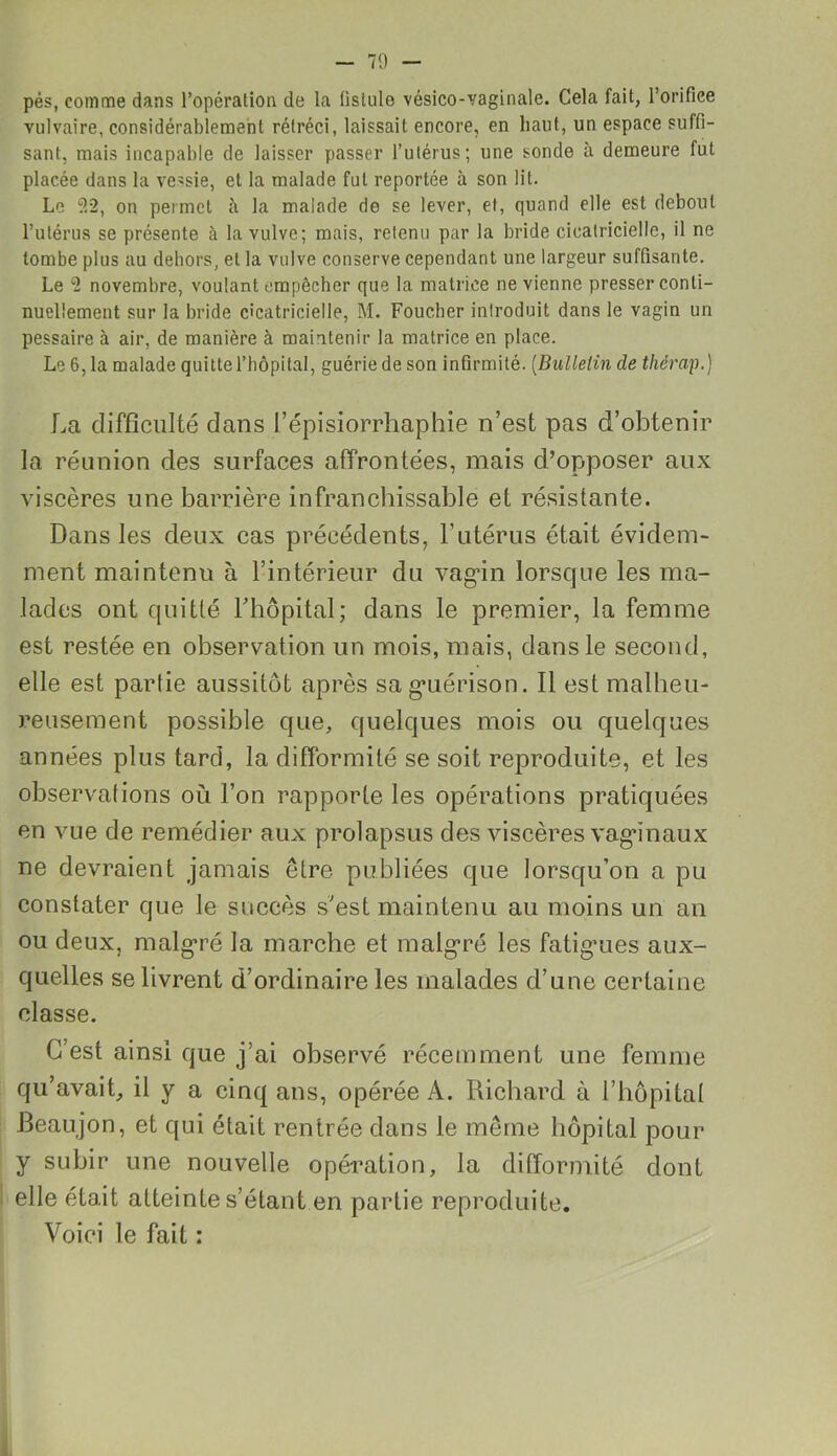 pés, comme dans l’opération de la (istule vésico-vaginale. Cela fait, l’orifice vulvaire, considérablement rétréci, laissait encore, en haut, un espace suffi- sant, mais incapable de laisser passer l’utérus; une sonde à demeure fut placée dans la ve>sie, et la malade fut reportée à son lit. Le 9.2, on permet à la malade de se lever, et, quand elle est debout l’utérus se présente à la vulve; mais, retenu par la bride cicatricielle, il ne tombe plus au dehors, et la vulve conserve cependant une largeur suffisante. Le 2 novembre, voulant empêcher que la matrice ne vienne presser conti- nuellement sur la bride cicatricielle, M. Foucher introduit dans le vagin un pessaire à air, de manière à maintenir la matrice en place. Le 6, la malade quitte l’hôpital, guérie de son infirmité. (Bulletin de tliérap.) La difficulté dans l’épisiorrhaphie n’est pas d’obtenir la réunion des surfaces affrontées, mais d’opposer aux viscères une barrière infranchissable et résistante. Dans les deux cas précédents, l’utérus était évidem- ment maintenu à l’intérieur du vagin lorsque les ma- lades ont quitté fhôpital; dans le premier, la femme est restée en observation un mois, mais, dans le second, elle est partie aussitôt après sag*uérison. Il est malheu- reusement possible que, quelques mois ou quelques années plus tard, la difformité se soit reproduite, et les observations où l’on rapporte les opérations pratiquées en vue de remédier aux prolapsus des viscères vagénaux ne devraient jamais être publiées que lorsqu’on a pu constater que le succès s’est maintenu au moins un an ou deux, malgré la marche et malgré les fatigries aux- quelles se livrent d’ordinaire les malades d’une certaine classe. C’est ainsi que j’ai observé récemment une femme qu’avait., il y a cinq ans, opérée A. Richard à l’hôpital Beaujon, et qui était rentrée dans le même hôpital pour y subir une nouvelle opération, la difformité dont elle était atteinte s’étant en partie reproduite. Voici le fait :