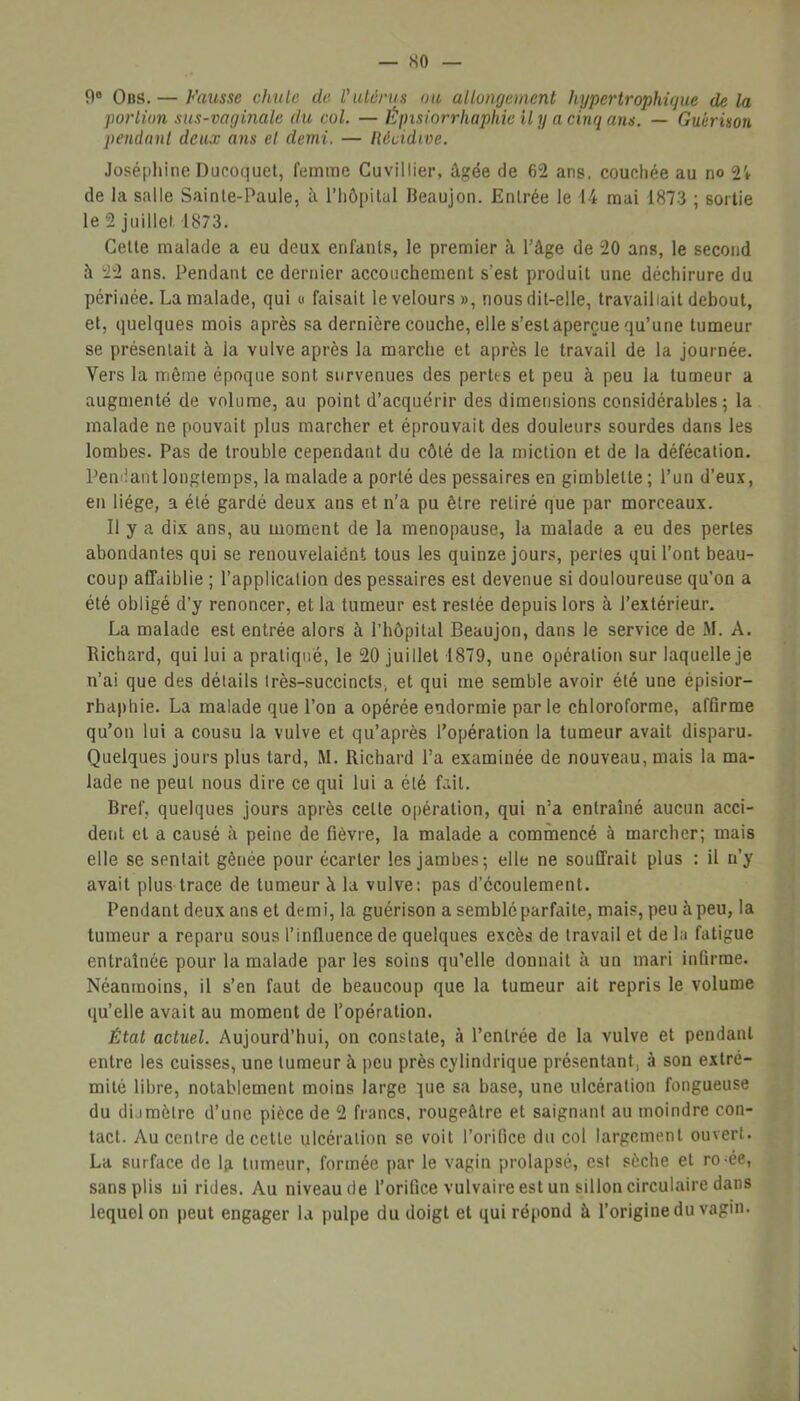 9° Ons. — Fausse chu le de l'utérus ou allongement hypertrophique delà portion sus-vaginale du col. — Épisiorrhaphie U y a cinq ans. — Guérison pendant deux ans et demi. — lUcidive. Joséphine Ducoquet, femme Cuvillier, âgée de 62 ans. couehée au no 2i de la salle Sainte-Paule, â l’hôpital Beaujon. Enlrée le 14 mai 1873 ; sortie le 2 juillet 1873. Cette malade a eu deux enfants, le premier à l’âge de 20 ans, le second â 22 ans. Pendant ce dernier accouchement s'est produit une déchirure du périnée. La malade, qui « faisait le velours», nous dit-elle, travaillait debout, et, quelques mois après sa dernière couche, elle s’est aperçue qu’une tumeur se présentait à ia vulve après la marche et après le travail de la journée. Vers la même époque sont survenues des pertes et peu à peu la tumeur a augmenté de volume, au point d’acquérir des dimensions considérables; la malade ne pouvait plus marcher et éprouvait des douleurs sourdes dans les lombes. Pas de trouble cependant du côté de la miction et de la défécation. Pendant longtemps, la malade a porté des pessaires en gimblelte; l’un d’eux, en liège, a été gardé deux ans et n’a pu être retiré que par morceaux. Il y a dix ans, au moment de la ménopausé, la malade a eu des pertes abondantes qui se renouvelaient tous les quinze jours, perles qui l’ont beau- coup affaiblie ; l’application des pessaires est devenue si douloureuse qu’on a été obligé d’y renoncer, et la tumeur est restée depuis lors à l’extérieur. La malade est entrée alors à l’hôpital Beaujon, dans le service de M. A. Richard, qui lui a pratiqué, le 20 juillet 1879, une opération sur laquelle je n’ai que des détails très-succincts, et qui me semble avoir été une épisior- rhaphie. La malade que l’on a opérée endormie parle chloroforme, affirme qu’on lui a cousu la vulve et qu’après l’opération la tumeur avait disparu. Quelques jours plus tard, RL Richard l’a examinée de nouveau, mais la ma- lade ne peut nous dire ce qui lui a été fait. Bref, quelques jours après celte opération, qui n’a entraîné aucun acci- dent et a causé à peine de fièvre, la malade a commencé à marcher; mais elle se spnlait gênée pour écarter les jambes; elle ne souffrait plus : il n’y avait plus trace de tumeur à la vulve: pas d’écoulement. Pendant deux ans et demi, la guérison a semblé parfaite, mais, peu à peu, la tumeur a reparu sous l’influence de quelques excès de travail et de la fatigue entraînée pour la malade par les soins qu’elle donnait à un mari infirme. Néanmoins, il s’en faut de beaucoup que la tumeur ait repris le volume qu’elle avait au moment de l’opération. État actuel. Aujourd’hui, on constate, à l’entrée de la vulve et pendant entre les cuisses, une tumeur à peu près cylindrique présentant, à son extré- mité libre, notablement moins large lue sa base, une ulcération fongueuse du diamètre d’une pièce de 2 francs, rougeâtre et saignant au moindre con- tact. Au centre de cette ulcération se voit l’orifice du col largement ouvert. La surface de la tumeur, formée par le vagin prolapsé, est sèche et ro-ée, sans plis ni rides. Au niveau de l’orifice vulvaire est un sillon circulaire dans lequel on peut engager la pulpe du doigt et qui répond à l’origine du vagin.