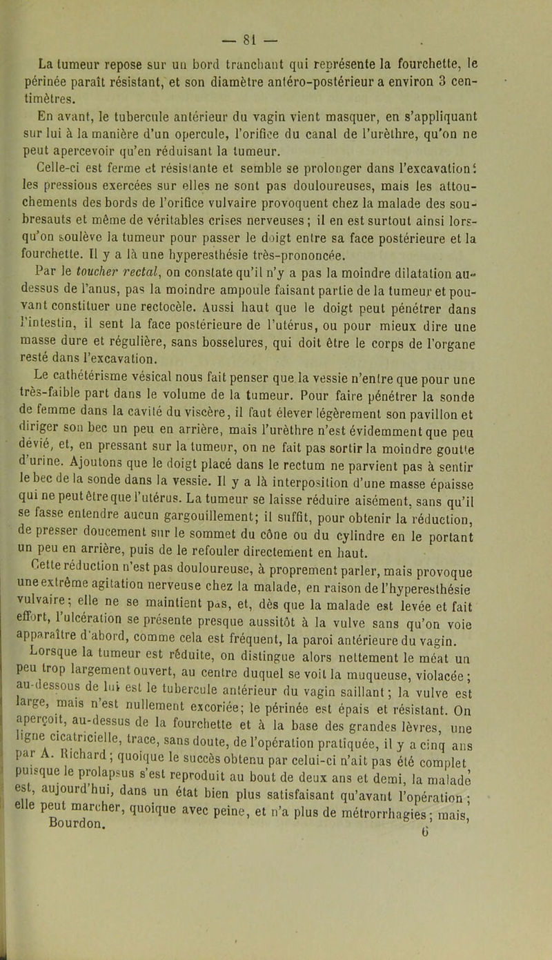 La tumeur repose sur un bord tranchant qui représente la fourchette, le périnée paraît résistant, et son diamètre antéro-postérieur a environ 3 cen- timètres. En avant, le tubercule antérieur du vagin vient masquer, en s’appliquant sur lui à la manière d’un opercule, l’orifice du canal de l’urèthre, qu'on ne peut apercevoir qu’en réduisant la tumeur. Celle-ci est ferme et résistante et semble se prolonger dans l’excavation t les pressions exercées sur elles ne sont pas douloureuses, mais les attou- chements des bords de l’orifice vulvaire provoquent chez la malade des sou- bresauts et même de véritables crises nerveuses ; il en est surtout ainsi lors- qu’on soulève ia tumeur pour passer le doigt entre sa face postérieure et la fourchette. Il y a là une hyperesthésie très-prononcée. Par le toucher rectal, on constate qu’il n’y a pas la moindre dilatation au-» dessus de l’anus, pas la moindre ampoule faisant partie de la tumeur et pou- vant constituer une rectocèle. Aussi haut que le doigt peut pénétrer dans J intestin, il sent la face postérieure de l’utérus, ou pour mieux dire une masse dure et régulière, sans bosselures, qui doit être le corps de l’organe resté dans l’excavation. Le cathétérisme vésical nous fait penser que la vessie n’entre que pour une très-faible part dans le volume de la tumeur. Pour faire pénétrer la sonde de femme dans la cavité du viscère, il faut élever légèrement son pavillon et diriger son bec un peu en arrière, mais l’urèthre n’est évidemment que peu dévié, et, en pressant sur la tumeur, on ne fait pas sortir la moindre goutte d urine. Ajoutons que le doigt placé dans le rectum ne parvient pas à sentir le bec de la sonde dans la vessie. Il y a là interposition d’une masse épaisse qui ne peut être que l’utérus. La tumeur se laisse réduire aisément, sans qu’il se fasse entendre aucun gargouillement; il suffit, pour obtenir la réduction, de presser doucement sur le sommet du cône ou du cylindre en le portant un peu en arrière, puis de le refouler directement en haut. Cette réduction n’est pas douloureuse, à proprement parler, mais provoque une extrême agitation nerveuse chez la malade, en raison de l’hyperesthésie vulvaire; elle ne se maintient pas, et, dès que la malade est levée et fait effort, l’ulcération se présente presque aussitôt à la vulve sans qu’on voie apparaître d abord, comme cela est fréquent, la paroi antérieure du vagin. Lorsque la tumeur est réduite, on distingue alors nettement le méat un peu trop laigementouvert, au centre duquel se voit la muqueuse, violacée; au-dessous de lui est le tubercule antérieur du vagin saillant; la vulve est aige, mais n est nullement excoriée; le périnée est épais et résistant. On aperçoit, au-dessus de la fourchette et à la base des grandes lèvres, une 'gne cicatricielle, trace, sans doute, de l’opération pratiquée, il y a cinq ans pai . tichard ; quoique le succès obtenu par celui-ci n’ait pas été complet puisque le prolapsus s’est reproduit au bout de deux ans et demi, la malade est, aujourd hui, dans un état bien plus satisfaisant qu’avant l’opération • elle peut marcher, quoique avec peine, et n’a plus de métrorrhagies ; mais, -