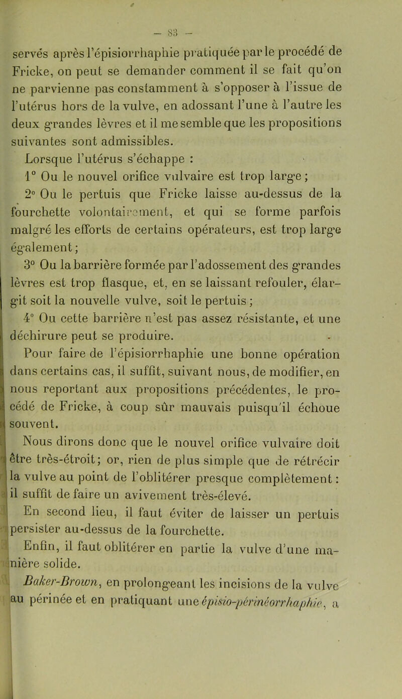 serves après l’épisiorrhaphie pratiquée par le procédé de Fricke, on peut se demander comment il se fait qu’on ne parvienne pas constamment à s’opposer à l’issue de l’utérus hors de la vulve, en adossant l’une à l’autre les deux grandes lèvres et il me semble que les propositions suivantes sont admissibles. Lorsque l’utérus s’échappe : 1° Ou le nouvel orifice vulvaire est trop large; 2° Ou le pertuis que Fricke laisse au-dessus de la fourchette volontairement, et qui se forme parfois malgré les efforts de certains opérateurs, est trop larg’e également ; 3° Ou la barrière formée par l’adossement des grandes lèvres est trop flasque, et, en se laissant refouler, élar- git soit la nouvelle vulve, soit le pertuis ; 4° Ou cette barrière n’est pas assez résistante, et une déchirure peut se produire. Pour faire de l’épisiorrhaphie une bonne opération dans certains cas, il suffit, suivant nous, de modifier, en nous reportant aux propositions précédentes, le pro- cédé de Fricke, à coup sûr mauvais puisqu'il échoue souvent. Nous dirons donc que le nouvel orifice vulvaire doit rj être très-étroit; or, rien de plus simple que de rétrécir la vulve au point de l’oblitérer presque complètement : il suffit de faire un avivement très-élevé. 1 En second lieu, il faut éviter de laisser un pertuis persister au-dessus de la fourchette. Enfin, il faut oblitérer en partie la vulve d’une ma- nière solide. I) Baker-Brown, en prolongeant les incisions de la vulve au périnée et en pratiquant uneêpisio-périnéorrhaphic, a