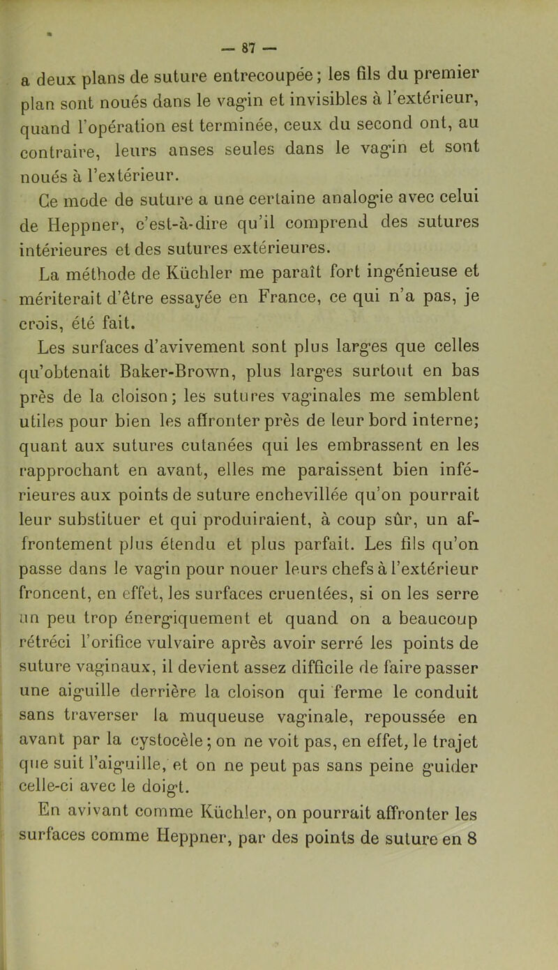 a deux plans de suture entrecoupée; les fils du premier plan sont noués dans le vagin et invisibles à l’extérieur, quand l’opération est terminée, ceux du second ont, au contraire, leurs anses seules dans le vagin et sont noués à l’extérieur. Ce mode de suture a une certaine analogie avec celui de Heppner, c’est-à-dire qu’il comprend des sutures intérieures et des sutures extérieures. La méthode de Küchler me paraît fort ing'énieuse et mériterait d’être essayée en France, ce qui n a pas, je crois, été fait. Les surfaces d’avivement sont plus larges que celles qu’obtenait Baker-Brown, plus largues surtout en bas près de la cloison; les sutures vaginales me semblent utiles pour bien les affronter près de leur bord interne; quant aux sutures cutanées qui les embrassent en les rapprochant en avant, elles me paraissent bien infé- rieures aux points de suture enchevillée qu’on pourrait leur substituer et qui produiraient, à coup sûr, un af- frontement plus étendu et plus parfait. Les fils qu’on passe dans le vagin pour nouer leurs chefs à l’extérieur froncent, en effet, les surfaces cruentées, si on les serre un peu trop énergiquement et quand on a beaucoup rétréci l’orifice vulvaire après avoir serré les points de suture vaginaux, il devient assez difficile de faire passer une aiguille derrière la cloison qui ferme le conduit sans traverser la muqueuse vaginale, repoussée en avant par la cystocèle ; on ne voit pas, en effet, le trajet que suit l’aiguille, et on ne peut pas sans peine guider celle-ci avec le doigt. En avivant comme Küchler, on pourrait affronter les surfaces comme Heppner, par des points de suture en 8