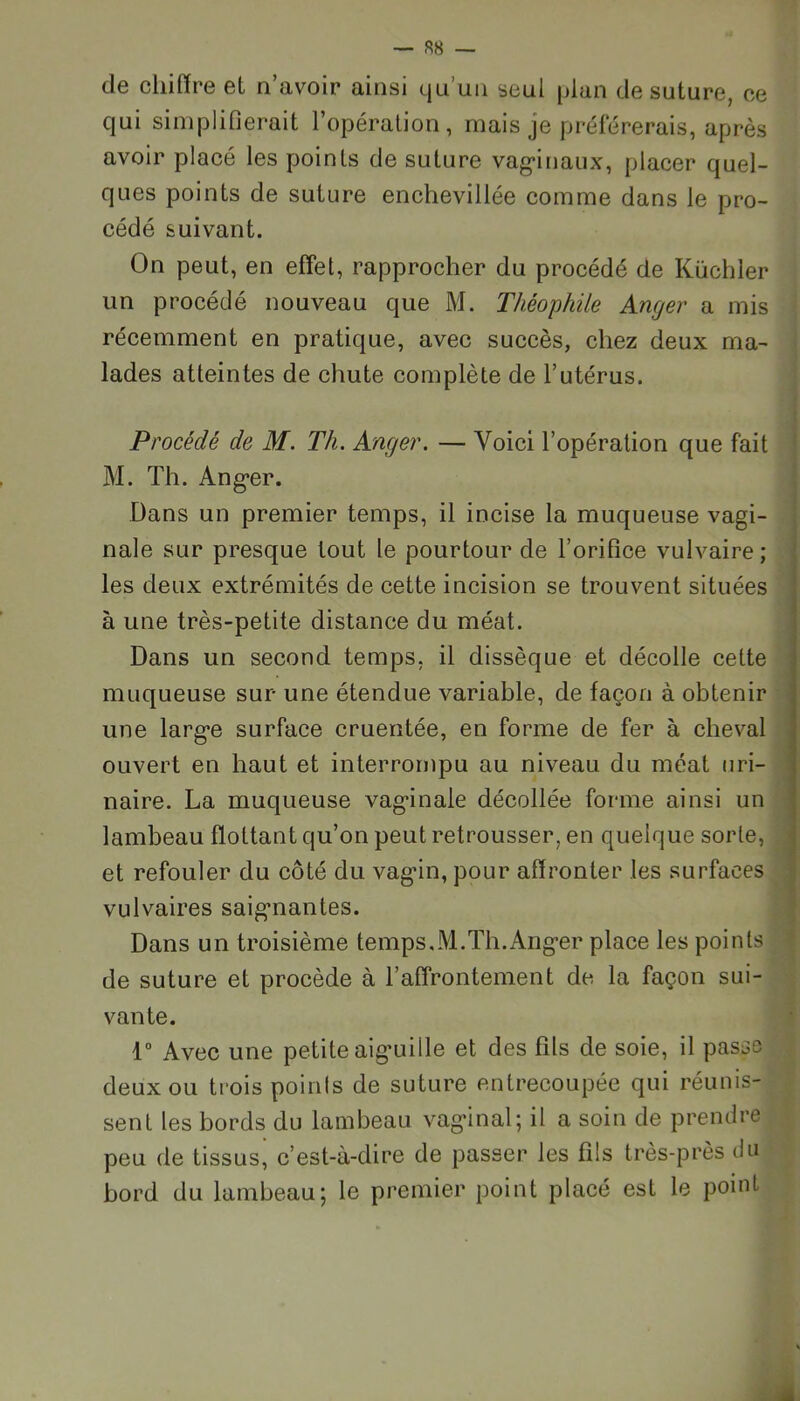 de chiffre et n’avoir ainsi qu’un seul plan de suture, ce qui simplifierait l’opération, mais je préférerais, après avoir placé les points de suture vaginaux, placer quel- ques points de suture enchevillée comme dans le pro- cédé suivant. On peut, en effet, rapprocher du procédé de Küchler un procédé nouveau que M. Théophile Anger a mis récemment en pratique, avec succès, chez deux ma- lades atteintes de chute complète de l’utérus. Procédé de M. Th. Anger. — Voici l’opération que fait M. Th. Anger. Dans un premier temps, il incise la muqueuse vagi- nale sur presque tout le pourtour de l’orifice vulvaire; les deux extrémités de cette incision se trouvent situées à une très-petite distance du méat. Dans un second temps, il dissèque et décolle celte muqueuse sur une étendue variable, de façon à obtenir une large surface cruentée, en forme de fer à cheval ouvert en haut et interrompu au niveau du méat uri- naire. La muqueuse vaginale décollée forme ainsi un lambeau flottant qu’on peut retrousser, en quelque sorte, et refouler du côté du vagin, pour affronter les surfaces vulvaires saignantes. Dans un troisième temps,M.Th.Anger place les points de suture et procède à l’affrontement de la façon sui- vante. 1° Avec une petite aiguille et des fils de soie, il passe deux ou trois points de suture entrecoupée qui réunis- sent les bords du lambeau vaginal; il a soin de prendre peu de tissus, c’est-à-dire de passer les fils très-près du bord du lambeau; le premier point placé est le point