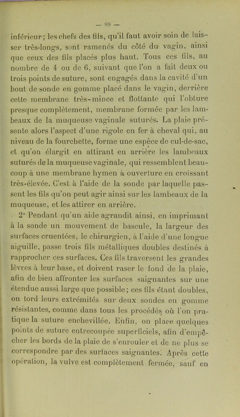 inférieur; les chefs des fils, qu’il faut avoir soin de lais- ser très-longs, sont ramenés du côté du vagin, ainsi que ceux des fils placés plus haut. Tous ces fils, au nombre de 4 ou de G, suivant que l’on a fait deux ou trois points de suture, sont engagés dans la cavité d’un bout de sonde en gomme placé dans le vagin, derrière cette membrane très-mince et flottante qui l’obture presque complètement, membrane formée par les lam- beaux de la muqueuse vaginale suturés. La plaie pré- sente alors l’aspect d’une rigole en fer à cheval qui, au niveau de la fourchette, forme une espèce de cul-de-sac, et qu’on élargit en attirant en arrière les lambeaux suturés de la muqueuse vaginale, qui ressemblent beau- coup à une membrane hymen à ouverture en croissant très-élevée. C’est à Laide de la sonde par laquelle pas- sent les fils qu’on peut agir ainsi sur les lambeaux de la muqueuse, et les attirer en arrière. 2° Pendant qu’un aide agrandit ainsi, en imprimant à la sonde un mouvement de bascule, la largeur des surfaces cruentées, le chirurgien, à l’aide d’une longue aiguille, passe trois fils métalliques doubles destinés à rapprocher ces surfaces. Ces fils traversent les grandes lèvres à leur base, et doivent raser le fond de la plaie, afin de bien affronter les surfaces saigmantes sur une étendue aussi large que possible; ces fils étant doubles, on tord leurs extrémités sur deux sondes en gomme résistantes, comme dans tous les procédés où l’on pra- tique la suture enchevillée. Enfin, on place quelques points de suture entrecoupée superficiels, afin d’empê- cher les bords de la plaie de s’enrouler et de ne plus se correspondre par des surfaces saignantes. Après cette opération, la vulve est complètement fermée, sauf en