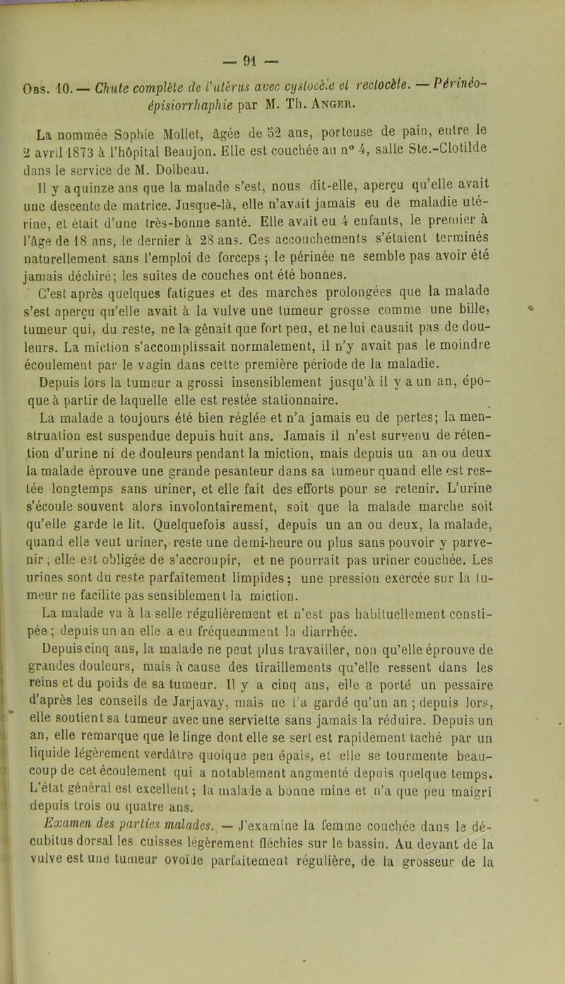 Obs. io.— Chute complète de Vutérus avec cyslocèie et reclocèle. Périnéo- épisiorrhaphie par M. Th. Anger. La nommée Sophie Mollet, âgée de 52 ans, porteuse de pain, entre le 2 avril 1873 à l’hôpital Beaujon. Elle est couchée au n° 4, salle Ste.-Glotilde dans le service de M. Dolbeau. II y aquinzeans que la malade s’est, nous dit-elle, aperçu quelle avait une descente de matrice. Jusque-là, elle n’avait jamais eu de maladie uté- rine, et était d’une très-bonne santé. Elle avait eu 4 enfants, le premier à l’âge de 18 ans, le dernier à 28 ans. Ces accouchements s’étaient terminés naturellement sans l’emploi de forceps ; le périnée ne semble pas avoir été jamais déchiré; les suites de couches ont été bonnes. C’est après quelques fatigues et des marches prolongées que la malade s’est aperçu qu’elle avait à la vulve une tumeur grosse comme une bille, tumeur qui, du reste, ne la gênait que fort peu, et ne lui causait pas de dou- leurs. La miction s’accomplissait normalement, il n’y avait pas le moindre écoulement par le vagin dans cette première période de la maladie. Depuis lors la tumeur a grossi insensiblement jusqu’à il y a un an, épo- que à partir de laquelle elle est restée stationnaire. La malade a toujours été bien réglée et n’a jamais eu de pertes; la men- struation est suspendue depuis huit ans. Jamais il n’est survenu de réten- tion d’urine ni de douleurs pendant la miction, mais depuis un an ou deux la malade éprouve une grande pesanteur dans sa tumeur quand elle est res- tée longtemps sans uriner, et elle fait des efforts pour se retenir. L’urine s’écoule souvent alors involontairement, soit que la malade marche soif qu’elle garde le lit. Quelquefois aussi, depuis un an ou deux, la malade, quand elle veut uriner, reste une demi-heure ou plus sans pouvoir y parve- nir, elle est obligée de s’accroupir, et ne pourrait pas uriner couchée. Les urines sont du reste parfaitement limpides; une pression exercée sur la tu- meur ne facilite pas sensiblemen l la miction. La malade va à la selle régulièrement et 11’esf pas habituellement consti- pée; depuis un an elle a eu fréquemment la diarrhée. Depuis cinq ans, la malade ne peut plus travailler, non qu’elle éprouve de grandes douleurs, mais à cause des tiraillements qu’elle ressent dans les reins et du poids de sa tumeur. 11 y a cinq ans, ebe a porté un pessaire d’après les conseils de Jarjavay, mais ne l’a gardé qu’un an ; depuis lors, elle soutient sa tumeur avec une serviette sans jamais la réduire. Depuis un an, elle remarque que le linge dont elle se sert est rapidement taché par un liquide légèrement verdâtre quoique peu épais, et elle se tourmente beau- coup de cet écoulement qui a notablement augmenté depuis quelque temps. L’état général est excellent ; la malade a bonne mine et n’a que peu maigri depuis trois ou quatre ans. Examen des parties malades. — J’examine la femme couchée dans le dé- cubitus dorsal les cuisses légèrement fléchies sur le bassin. Au devant de la vulve est une tumeur ovoïde parfaitement régulière, de la grosseur de la