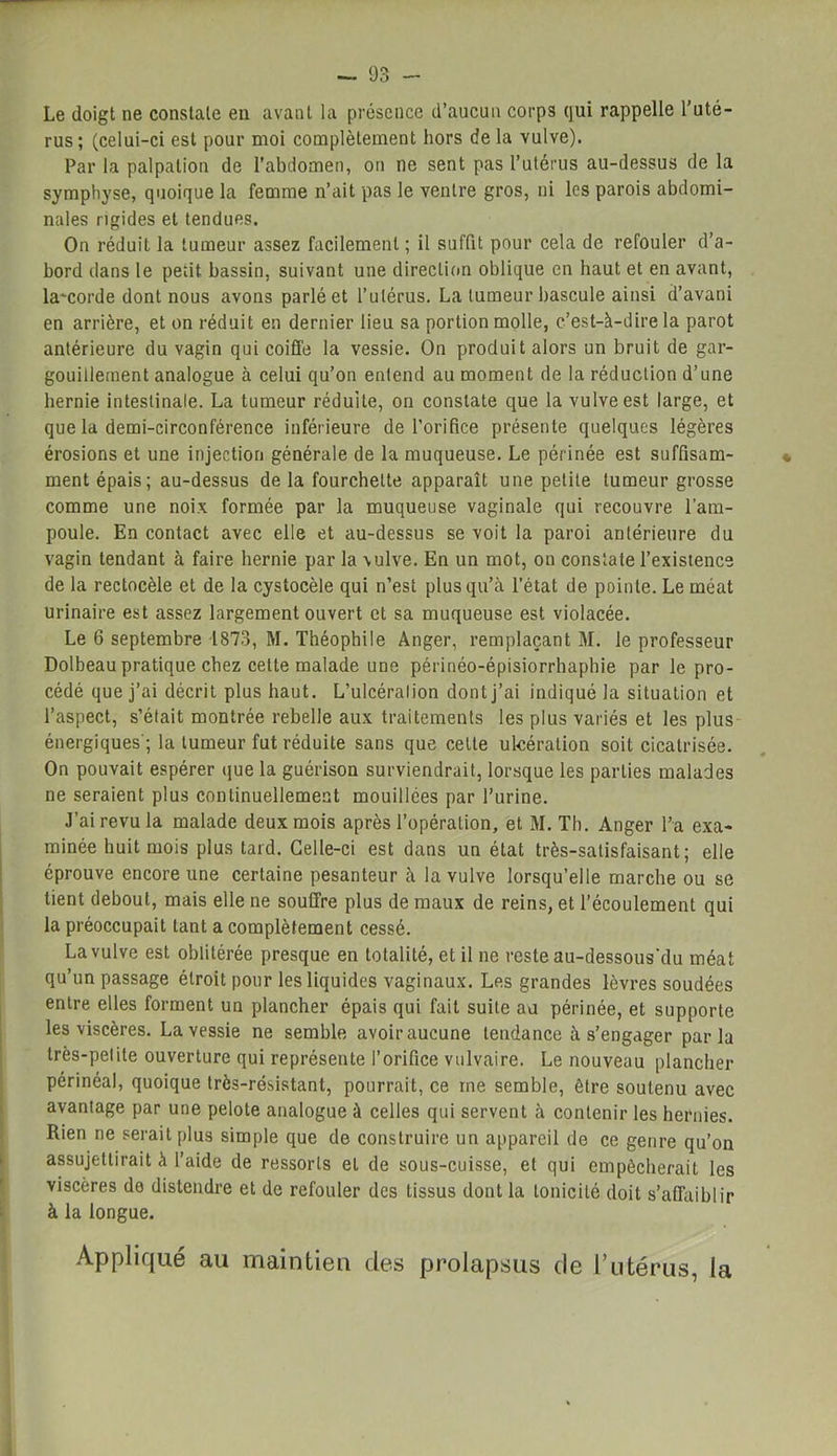 Le doigt ne constate en avant la présence d’aucun corps qui rappelle l’uté- rus; (celui-ci est pour moi complètement hors de la vulve). Par la palpation de l’abdomen, on ne sent pas l’utérus au-dessus de la symphyse, quoique la femme n’ait pas le ventre gros, ni les parois abdomi- nales rigides et tendues. On réduit la tumeur assez facilement ; il suffit pour cela de refouler d’a- bord dans le petit bassin, suivant une direction oblique en haut et en avant, la'corde dont nous avons parlé et l’utérus. La tumeur bascule ainsi d’avani en arrière, et on réduit en dernier lieu sa portion molle, c’est-à-dire la parot antérieure du vagin qui coiffe la vessie. On produit alors un bruit de gar- gouillement analogue à celui qu’on entend au moment de la réduction d’une hernie intestinale. La tumeur réduite, on constate que la vulve est large, et que la demi-circonférence inférieure de l'orifice présente quelques légères érosions et une injection générale de la muqueuse. Le périnée est suffisam- ment épais; au-dessus de la fourchette apparaît une petite tumeur grosse comme une noix formée par la muqueuse vaginale qui recouvre l’am- poule. En contact avec elle et au-dessus se voit la paroi antérieure du vagin tendant à faire hernie par la vulve. En un mot, on constate l’existence de la rectocèle et de la cystocèle qui n’est plus qu’à l’état de pointe. Le méat urinaire est assez largement ouvert et sa muqueuse est violacée. Le 6 septembre 1873, M. Théophile Anger, remplaçant M. le professeur Dolbeau pratique chez celte malade une périnéo-épisiorrhaphie par le pro- cédé que j’ai décrit plus haut. L’ulcéralion dont j’ai indiqué la situation et l’aspect, s’était montrée rebelle aux traitements les plus variés et les plus énergiques'; la tumeur fut réduite sans que cette ulcération soit cicatrisée. On pouvait espérer que la guérison surviendrait, lorsque les parties malades ne seraient plus continuellement mouillées par l’urine. J’ai revu la malade deux mois après l’opération, et M. Th. Anger l’a exa- minée huit mois plus tard. Celle-ci est dans un état très-satisfaisant; elle éprouve encore une certaine pesanteur à la vulve lorsqu’elle marche ou se tient debout, mais elle ne souffre plus de maux de reins, et l’écoulement qui la préoccupait tant a complètement cessé. La vulve est oblitérée presque en totalité, et il ne reste au-dessous'du méat qu’un passage étroit pour les liquides vaginaux. Les grandes lèvres soudées entre elles forment un plancher épais qui fait suite au périnée, et supporte les viscères. La vessie ne semble avoir aucune tendance à s’engager parla très-petite ouverture qui représente l’orifice vulvaire. Le nouveau plancher périnéal, quoique très-résistant, pourrait, ce me semble, être soutenu avec avantage par une pelote analogue à celles qui servent à contenir les hernies. Rien ne serait plus simple que de construire un appareil de ce genre qu’on assujettirait à l’aide de ressorts eL de sous-cuisse, et qui empêcherait les viscères do distendre et de refouler des tissus dont la tonicité doit s’affaiblir à la longue. Appliqué au maintien des prolapsus de l’utérus, la