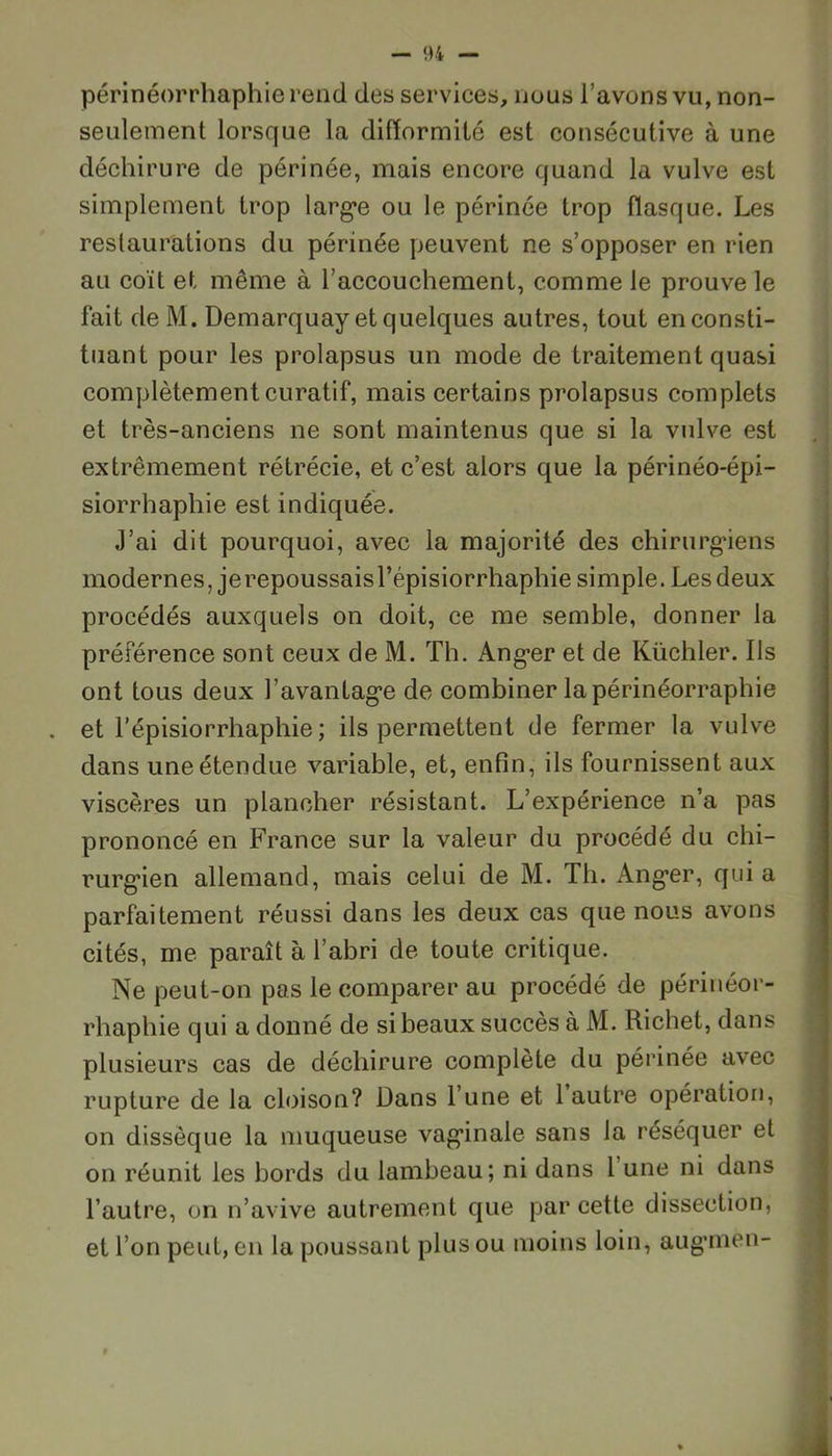 périnéorrhaphie rend des services, nous l’avons vu, non- seulement lorsque la difformité est consécutive à une déchirure de périnée, mais encore quand la vulve est simplement trop larg*e ou le périnée trop flasque. Les restaurations du périnée peuvent ne s’opposer en rien au coït et même à l’accouchement, comme le prouve le fait de M. Demarquay et quelques autres, tout en consti- tuant pour les prolapsus un mode de traitement quasi complètement curatif, mais certains prolapsus complets et très-anciens ne sont maintenus que si la vulve est extrêmement rétrécie, et c’est alors que la périnéo-épi- siorrhaphie est indiquée. J’ai dit pourquoi, avec la majorité des chirurgiens modernes, je repoussais l’épisiorrhaphie simple. Les deux procédés auxquels on doit, ce me semble, donner la préférence sont ceux de M. Th. Ang*er et de Küchler. Us ont tous deux l'avantage de combiner la périnéorraphie . et l’épisiorrhaphie ; ils permettent de fermer la vulve dans une étendue variable, et, enfin, ils fournissent aux viscères un plancher résistant. L’expérience n’a pas prononcé en France sur la valeur du procédé du chi- rurgien allemand, mais celui de M. Th. Ang*er, qui a parfaitement réussi dans les deux cas que nous avons cités, me paraît à l’abri de toute critique. Ne peut-on pas le comparer au procédé de périnéor- rhaphie qui a donné de si beaux succès à M. Richet, dans plusieurs cas de déchirure complète du périnée avec rupture de la cloison? Dans l’une et 1 autre opération, on dissèque la muqueuse vaginale sans la réséquer et on réunit les bords du lambeau; ni dans 1 une ni dans l’autre, on n’avive autrement que par cette dissection, et l’on peut, en la poussant plus ou moins loin, augmen-