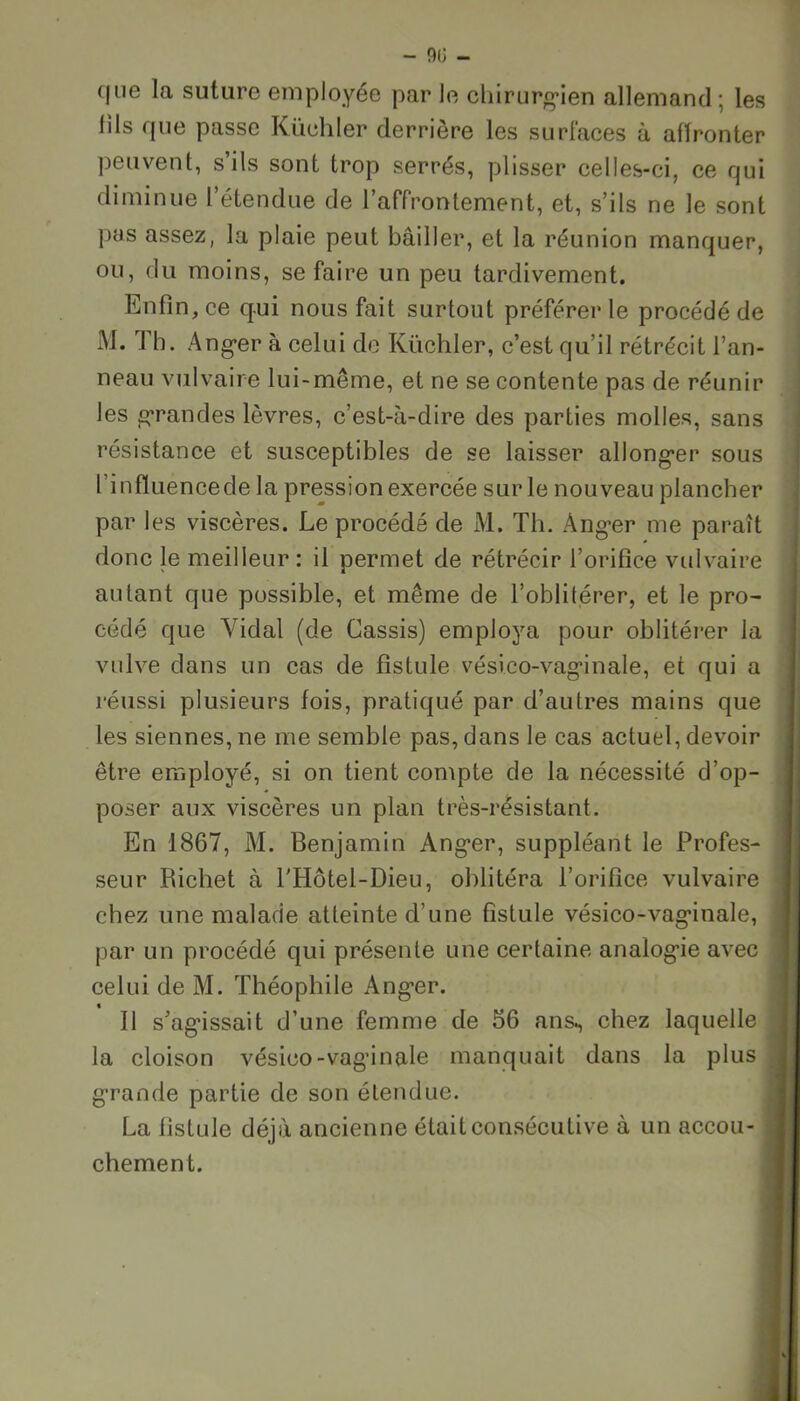 - 90 - que la suture employée par le chirurgien allemand ; les iils que passe Küchler derrière les surfaces à affronter peuvent, s’ils sont trop serrés, plisser celles-ci, ce qui diminue l’étendue de l’affrontement, et, s’ils ne le sont pas assez, la plaie peut bâiller, et la réunion manquer, ou, du moins, se faire un peu tardivement. Enfin, ce qui nous fait surtout préférer le procédé de i\I. I b. Anger à celui de Küchler, c’est qu’il rétrécit l’an- neau vulvaire lui-même, et ne se contente pas de réunir les grandes lèvres, c’est-à-dire des parties molles, sans résistance et susceptibles de se laisser allong*er sous l infïuencede la pression exercée sur le nouveau plancher par les viscères. Le procédé de M. Th. Anger me paraît donc le meilleur : il permet de rétrécir l’orifice vulvaire autant que possible, et même de l’oblitérer, et le pro- cédé que Vidal (de Cassis) employa pour oblitérer la vulve dans un cas de fistule vési co-vagin ale, et qui a réussi plusieurs fois, pratiqué par d’autres mains que les siennes, ne me semble pas, dans le cas actuel, devoir être employé, si on tient compte de la nécessité d’op- poser aux viscères un plan très-résistant. En 1867, M. Benjamin Anger, suppléant le Profes- seur Richet à l'Hôtel-Dieu, oblitéra l’orifice vulvaire chez une malade atteinte d’une fistule vésico-vag’inale, par un procédé qui présente une certaine analogie avec celui de M. Théophile Anger. Il s’agissait d’une femme de 66 ans^ chez laquelle la cloison vésico-vaginale manquait dans la plus grande partie de son étendue. La f istule déjà ancienne était consécutive à un accou- chement.