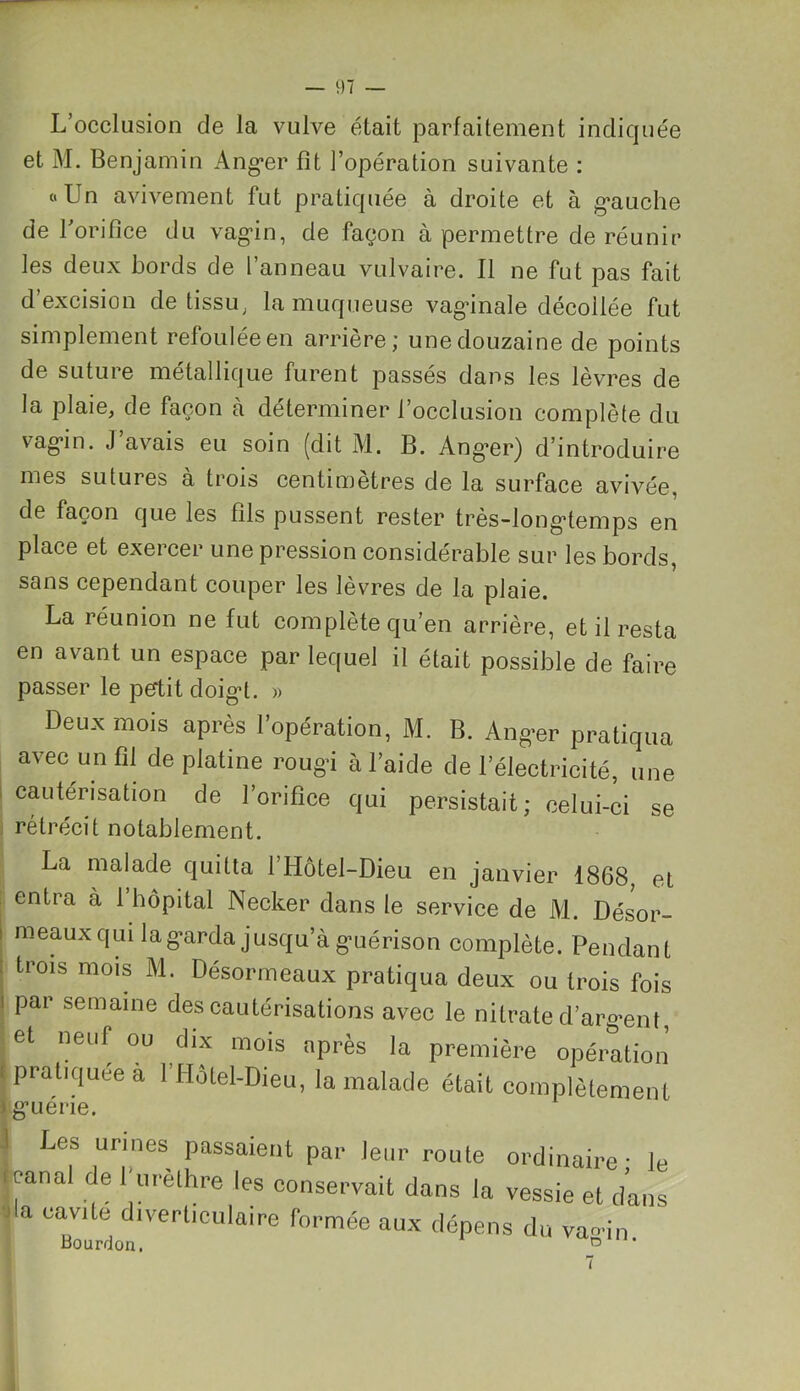 L’occlusion de la vulve était parfaitement indiquée et M. Benjamin Ang*er fît l’opération suivante : «Un avivement fut pratiquée à droite et à gauche de l’orifice du vagin, de façon à permettre de réunir les deux bords de l’anneau vulvaire. Il ne fut pas fait d’excision de tissu, la muqueuse vaginale décollée fut simplement refoulée en arrière; une douzaine de points de suture métallique furent passés dans les lèvres de la plaie, de façon à déterminer l’occlusion complète du vagin. J’avais eu soin (dit M. B. Anger) d’introduire mes sutures à trois centimètres de la surface avivée, de façon que les fils pussent rester très-longtemps en place et exercer une pression considérable sur les bords, sans cependant couper les lèvres de la plaie. La réunion ne fut complète qu’en arrière, et il resta en avant un espace par lequel il était possible de faire passer le petit doigt. » Deux mois après l’opération, M. B. Ang-er pratiqua avec un fil de platine rougi à l’aide de l’électricité, une cautérisation de l’orifice qui persistait; celui-ci se rétrécit notablement. La malade quitta 1 Hôtel-Dieu en janvier 1868, et entra à l’hôpital Necker dans le service de M. Désor- meaux qui la garda jusqu’à guérison complète. Pendant trois mois M. Désormeaux pratiqua deux ou trois fois par semaine des cautérisations avec le nitrate d'argent, et neuf ou dix mois après la première opération pratiquée a l’Hôtel-Dieu, la malade était complètement guerie. Les urines passaient par leur route ordinaire - le canal de f urèthre les conservait dans la vessie et dans i a cavité diverticulaire formée aux dépens du va°*in Bourdon. D