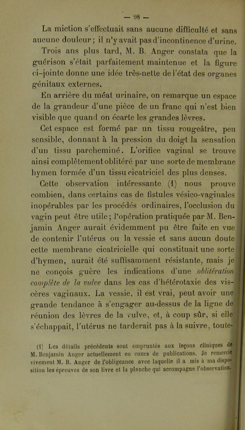 La miction s’effectuait sans aucune difficulté et sans aucune douleur; il n’y avait pas d’incontinence d’urine. Trois ans plus tard, M. B. Anger constata que la guérison s’était parfaitement maintenue et la figure ci-jointe donne une idée très-nette de l’état des organes génitaux externes. En arrière du méat urinaire, on remarque un espace de la grandeur d’une pièce de un franc qui n’est bien visible que quand on écarte les grandes lèvres. Cet espace est formé par un tissu rougeâtre, peu sensible, donnant à la pression du doigt la sensation d’un tissu parcheminé. L’orifice vaginal se trouve ainsi complètement oblitéré par une sorte de membrane hymen formée d’un tissu cicatriciel des plus denses. Cette observation intéressante (1) nous prouve combien, dans certains cas de fistules vésico-vaginales inopérables par les procédés ordinaires, l’occlusion du vagin peut être utile; l’opération pratiquée par M. Ben- jamin Anger aurait évidemment pu être faite en vue j de contenir l’utérus ou la vessie et sans aucun doute j cette membrane cicatricielle qui constituait une sorte j d’hymen, aurait été suffisamment résistante, mais je j ne conçois guère les indications d’une oblitération1 complète de la vulve dans les cas d’hétérotaxie des vis- cères vaginaux. La vessie, il est vrai, peut avoir une j grande tendance à s’engager au-dessus de la ligne de , réunion des lèvres de la vulve, et, à coup sûr, si elle s’échappait, T utérus ne tarderait pas à la suivre, toute- j (i) Les détails précédents sont empruntés aux leçons cliniques de M. Benjamin Anger actuellement en cours de publications. Je remercie fl vivement M. B. Anger de l’obligeance avec laquelle il a mis à ma dispo- | si lion les épreuves de son livre et la planche qui accompagne l’observation.
