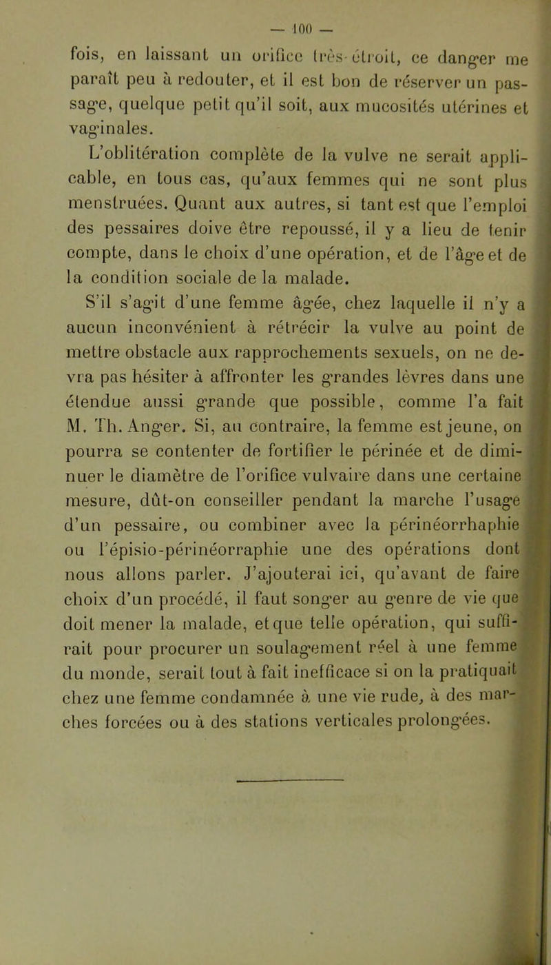 fois, en laissant un orifice très-étroit, ce danger me parait peu à redouter, et il est bon de réserver un pas- sage, quelque petit qu’il soit, aux mucosités utérines et vaginales. L’oblitération complète de la vulve ne serait appli- cable, en tous cas, qu’aux femmes qui ne sont plus menstruées. Quant aux autres, si tant est que l’emploi des pessaires doive être repoussé, il y a lieu de lenir compte, dans le choix d’une opération, et de l’âg*eet de la condition sociale delà malade. S’il s’agit d’une femme âgée, chez laquelle il n’y a aucun inconvénient à rétrécir la vulve au point de mettre obstacle aux rapprochements sexuels, on ne de- vra pas hésiter à affronter les g’randes lèvres dans une étendue aussi grande que possible, comme l’a fait M. Th. Anger. Si, au contraire, la femme est jeune, on pourra se contenter de fortifier le périnée et de dimi- nuer le diamètre de l’orifice vulvaire dans une certaine mesure, dût-on conseiller pendant la marche l’usage d’un pessaire, ou combiner avec la périnéorrhaphie ou l’épisio-périnéorraphie une des opérations dont nous allons parler. J’ajouterai ici, qu’avant de faire choix d’un procédé, il faut songer au genre de vie que doit mener la malade, et que telle opération, qui suffi- rait pour procurer un soulagement réel à une femme du monde, serait tout à fait inefficace si on la pratiquait chez une femme condamnée à une vie rude, a des mar- ches forcées ou à des stations verticales prolongées.