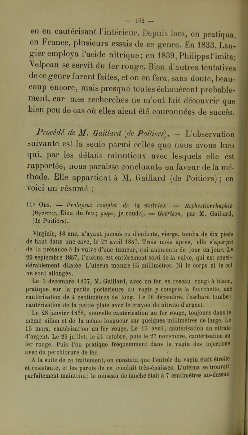 en en cautérisant J intérieur. Depuis lors, on pratiqua, en France, plusieurs essais de ce genre. En 1833, Lau- gier employa l’acide nitrique; en 1839, PhilippsLimita; Velpeau se servit du fer rouge. Bien d’autres tentatives de ce genre 1 urent faites, et on en fera, sans doute, beau- coup encore, mais presque toutes échouèrent probable- ment, car mes recherches ne m’ont fait découvrir que bien peu de cas où elles aient été couronnées de succès. Procédé de M. Gaillard [de Poitiers). — L’observation suivante est la seule parmi celles que nous avons lues qui, par les détails minutieux avec lesquels elle est rapportée, nous paraisse concluante en faveur delà mé- thode. Elle appartient à M. Gaillard (de Poitiers) ; en voici un résumé : 11e Obs. — Prolapsus complet de la matrice. — Hephestiorrhaphie (Hcpataro;, Dieu du feu; patpw, je couds). — Guérison, par M. Gaillard, (de Poitiers). Virginie, 18 ans, n’ayant jamais eu d’enfants, vierge, tomba de dix pieds de haut dans une cave, le 27 avril 1857. Trois mois après, elle s’aperçut de la présence à la vulve d’une tumeur, qui augmenta de jour en jour. Le 29 septembre 1857, l’utérus est entièrement sorti delà vulve, qui est consi- dérablement dilatée. L’utérus mesure 65 millimètres. Ni le corps ni le col ne sont allongés. Le 3 décembre 1857, M. Gaillard, avec un fer en roseau rougi à blanc, pratique sur la partie postérieure du vagin y compris la fourchette, une cautérisation de 4 centimètres de long. Le 16 décembre, l’eschare tombe; cautérisation de la petite plaie avec le crayon de nitrate d’argent. Le 28 janvier 1858, nouvelle cautérisation au fer rouge, toujours dans le môme sillon et de la même longueur sur quelques millimètres de large. Le 15 mars, cautérisation au fer rouge. Le 15 avril, cautérisation au nitrate d’argent. Le 25 juillet, le 24 octobre, puis le 27 novembre, cautérisation au fer rouge. Puis l’on pratique fréquemment dans le vagin des injections avec du perchlorure de fer. A la suite de ce traitement, on constata que l’entrée du vagin était étroite et résistante, et les parois de ce conduit très-épaisses. L’utérus se trouvait parfaitement maintenu; le museau de tanche était à 7 centimètres au-dessus