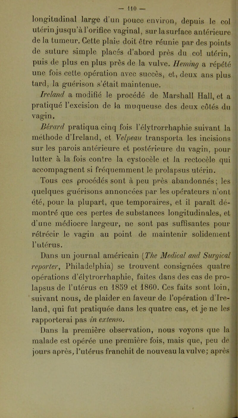 longitudinal large d’un pouce environ, depuis le col utérin jusqu àl orifice vaginal, surlasurface antérieure de la tumeur. Cette plaie doit être réunie par des points de suture simple placés d’abord près du col utérin, puis de plus en plus près de la vulve. Heming a répété une fois cette opération avec succès, et, deux ans plus tard, la guérison s’était maintenue. Ireland a modifié le procédé de Marshall Hall, et a pratiqué l’excision de la muqueuse des deux côtés du vagin. Bérard pratiqua cinq fois l’élytrorrhaphie suivant la méthode d’Ireland, et Velpeau transporta les incisions sur les parois antérieure et postérieure du vagin, pour lutter à la fois contre la cystocèle et la rectocèle qui accompagnent si fréquemment le prolapsus utérin. Tous ces procédés sont à peu près abandonnés ; les quelques guérisons annoncées par les opérateurs n’ont été, pour la plupart, que temporaires, et il paraît dé- montré que ces pertes de substances longitudinales, et d’une médiocre largeur, ne sont pas suffisantes pour rétrécir le vagin au point de maintenir solidement l’utérus. Dans un journal américain (The Medical and Surgical reporter, Philadelphia) se trouvent consignées quatre opérations d’élytrorrhaphie, faites dans des cas de pro- lapsus de l’utérus en 1859 et 1860. Ces faits sont loin, suivant nous, de plaider en faveur de l’opération d'Ire- land, qui fut pratiquée dans les quatre cas, et je ne les rapporterai pas in extenso. Dans la première observation, nous voyons que la malade est opérée une première fois, mais que, peu de jours après, l’utérus franchit de nouveau la vulve; après