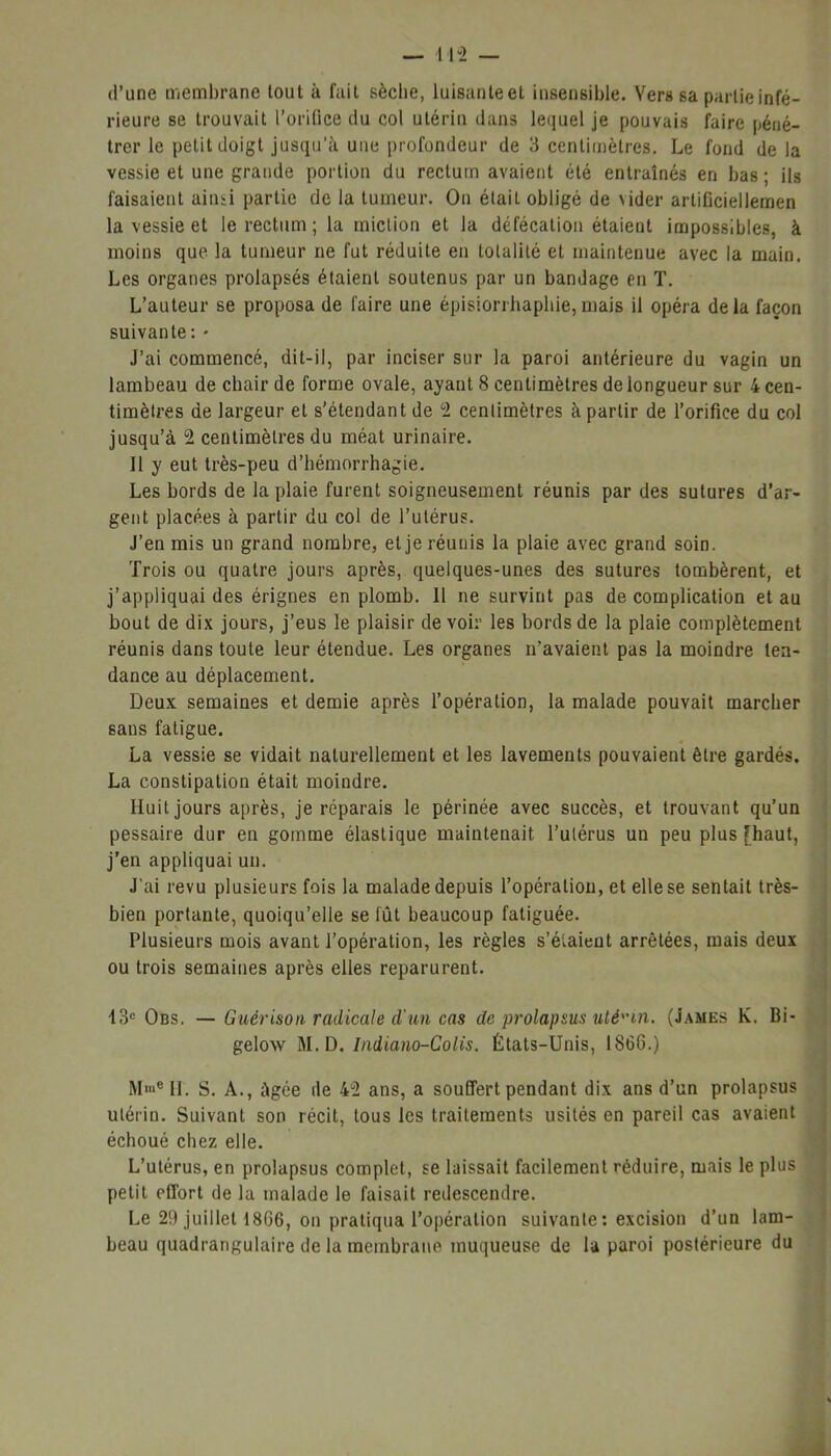 d’une membrane tout à fait sèche, luisanteet insensible. Vers sa partie infé- rieure se trouvait l’orifice du col utérin dans lequel je pouvais faire péné- trer le petit doigt jusqu’à une profondeur de 3 centimètres. Le fond de la vessie et une grande portion du rectum avaient été entraînés en bas ; ils faisaient ainsi partie de la tumeur. On était obligé de vider artificiellemen la vessie et le rectum; la miction et la défécation étaient impossibles, à moins que la tumeur ne fut réduite en totalité et maintenue avec la main. Les organes prolapsés étaient soutenus par un bandage en T. L’auteur se proposa de faire une épisiorihaphie,mais il opéra delà façon suivante: * J’ai commencé, dit-il, par inciser sur la paroi antérieure du vagin un lambeau de chair de forme ovale, ayant 8 centimètres de longueur sur 4 cen- timètres de largeur et s’étendant de 2 centimètres à partir de l’orifice du col jusqu’à 2 centimètres du méat urinaire. 11 y eut très-peu d’hémorrhagie. Les bords de la plaie furent soigneusement réunis par des sutures d’ar- gent placées à partir du col de l’utérus. J’en mis un grand nombre, et je réunis la plaie avec grand soin. Trois ou quatre jours après, quelques-unes des sutures tombèrent, et j’appliquai des érignes en plomb. 11 ne survint pas de complication et au bout de dix jours, j’eus le plaisir de voir les bords de la plaie complètement réunis dans toute leur étendue. Les organes n’avaient pas la moindre ten- dance au déplacement. Deux semaines et demie après l’opération, la malade pouvait marcher sans fatigue. La vessie se vidait naturellement et les lavements pouvaient être gardés. La constipation était moindre. Huit jours après, je réparais le périnée avec succès, et trouvant qu’un pessaire dur en gomme élastique maintenait l’utérus un peu plus [haut, j’en appliquai un. J’ai revu plusieurs fois la malade depuis l’opération, et elle se sentait très- bien portante, quoiqu’elle se lût beaucoup fatiguée. Plusieurs mois avant l’opération, les règles s’éiaieut arrêtées, mais deux ou trois semaines après elles reparurent. 13e Obs. — Guérison radicale d'un cas de prolapsus utérin. (James K. Bi- gelow M. D. Indiano-Colis. États-Unis, 1868.) MmeIl. S. A., âgée de 42 ans, a souffert pendant dix ans d’un prolapsus utérin. Suivant son récit, tous les traitements usités en pareil cas avaient échoué chez elle. L’utérus, en prolapsus complet, se laissait facilement réduire, mais le plus petit effort de la malade le faisait redescendre. Le 29 juillet 1866, on pratiqua l’opération suivante: excision d’un lam- beau quadrangulaire de la membrane muqueuse de la paroi postérieure du