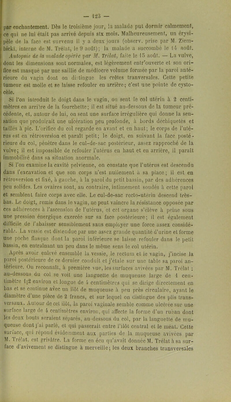par enchantement. Dès le troisième jour, la malade put dormir calmement, ce qui ne lui était pas arrivé depuis stx mois. Malheureusement, un érysi- pèle de la face est survenu il y a deux jours (observ. prise par M. Ziem- bickï, interne de M. Trélat, le 9 août); la malade a succombé le 14 août. Autopsie de la malade opérée par M, Trélat, faite le la août. — La vulve, i dont les dimensions sont normales, est légèrement entr’ouverle et son ori- fice est masqué par une saillie de médiocre volume formée par la paroi anté- rieure du vagin dont on distingue les crêtes tranversales. Celte petite tumeur est molle et se laisse refouler en arrière; c’est une pointe de cysto- cèle. Si l’on introduit le doigt dans le vagin, ou sent le col utérin à 2 centi- mètres en arrière de la fourchette; il est situé au-dessous de la tumeur pré- cédante, et, autour de lui, on sent une surface irrégulière qui donne la sen- sation que produirait une ulcération peu profonde, à bords déchiquetés et taillés à pic. L’orifice du col regarde en avant et en haut; le corps de l’uté- rus est en rétroversion et paraît petit; le doigt, en suivant la face posté- rieure du col, pénètre dans le cul-de-sac postérieur, assez rapproché de la vulve; il est impossible de refouler l’utérus en haut et en arrière, il paraît immobilisé dans sa situation anormale. Si l’on examine la cavité pelvienne, on constate que l’utérus est descendu dans l’excavation et que son corps n’est nullement à sa place ; il est en rétroversion et fixé, à gauche, à la paroi du petit bassin, par des adhérences peu solides. Les ovaires sont, au contraire, intimement soudés à celte paroi et semblent faire corps avec elle. Le cul-de-sac recto-utérin descend très- bas. Le doigt, remis dans le yagin, ne peut vaincre la résistance opposée par ces adhérences à l’ascension de l’utérus, et cet organe s’élève à peine sous une pression énergique exercée sur sa face postérieure; il est également difficile de l’abaisser sensiblement sans employer une force assez considé- rable. La vessie est distendue par une assez grande quantité d’urine et forme une poche flasque dont la paroi inférieure se laisse refouler dans le petit bassin, en entraînant un peu dans le même sens le col utérin. Après avoir enlevé ensemble la vessie, le rectum et le vagin, j’incise la paroi postérieure de ce dernier conduit et j’étale sur une table sa paroi an- térieure. On reconnaît, à première vue, les surfaces avivées par M. Trélat : au-dessous du col se voit une languette de muqueuse large de 1 cen- timètre l|2 environ et longue de 4 centimètres qui se dirige directement en bas et se continue avec un ilôt de muqueuse à peu près circulaire, ayant le diamètre d’une pièce de 2 francs, et sur lequel on distingue des plis trans- versaux. Autour de cet ilôt, la paroi vaginale semble comme ulcérée sur une surface large de 4 centimètres environ, qui affecte la forme d’un ruban dont les deux bouts seraient séparés, au-dessous du col, par la languette de mu- queuse dont j’ai parlé, et qui passerait entre l’ilôL central et le méat. Cette surface, qui répond évidemment aux parties de la muqueuse avivées par M. Trélat, est grisâtre. La forme en écu qu’avait donnée M. Trélat à sa sur- face d’avivement se distingue à merveille; les deux branches transversales