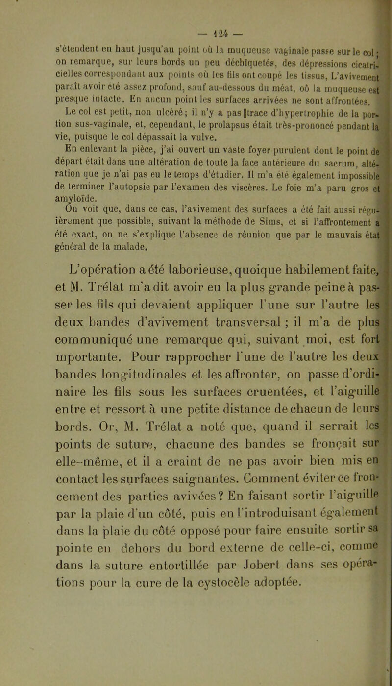 s’étendent en haut jusqu’au point où la muqueuse vaginale passe sur le col • on remarque, sur leurs bords un peu déchiquetés, des dépressions cicatri- cielles correspondant aux points où les fils ont coupé les tissus, L’avivement paraît avoir clé assez profond, sauf au-dessous du méat, oô la muqueuse est presque intacte. En aucun point les surfaces arrivées ne sont affrontées. 1 Le col est petit, non ulcéré; il n’y a pas|lrace d’hypertrophie de la por- tion sus-vaginale, et, cependant, le prolapsus était très-prononcé pendant la vie, puisque le col dépassait la vulve. En enlevant la pièce, j’ai ouvert un vaste foyer purulent dont le pointée départ était dans une altération de toute la face antérieure du sacrum, alté- ration que je n’ai pas eu le temps d’étudier. Il m’a été également impossible de terminer l’autopsie par l’examen des viscères. Le foie m'a paru gros et amyloïde. On voit que, dans ce cas, l’avivement des surfaces a été fait aussi régu- ièroment que possible, suivant la méthode de Sims, et si l’affrontement a été exact, on ne s’explique l’absence de réunion que par le mauvais état général de la malade. L’opération a été laborieuse, quoique habilement faite, et M. Trélat m’a dit avoir eu la plus grande peine à pas- ser les fils qui devaient appliquer l une sur l’autre les deux bandes d’avivement transversal ; il m’a de plus communiqué une remarque qui, suivant moi, est fort mportante. Pour rapprocher Tune de l’autre les deux bandes longitudinales et les affronter, on passe d’ordi- naire les fils sous les surfaces cruentées, et l’aiguille entre et ressort à une petite distance de chacun de leurs bords. Or, M. Trélat a noté que, quand il serrait les points de suture, chacune des bandes se fronçait sur elle-même, et il a craint de ne pas avoir bien mis en contact les surfaces saignantes. Comment éviter ce fron- cement des parties avivées? En faisant sortir l’aiguille par la plaie d’un côté, puis en l’introduisant également dans la plaie du côté opposé pour faire ensuite sortir sa pointe en dehors du bord externe de celle-ci, comme dans la suture entortillée par Jobert dans ses opéra- tions pour la cure de la cystocèle adoptée.