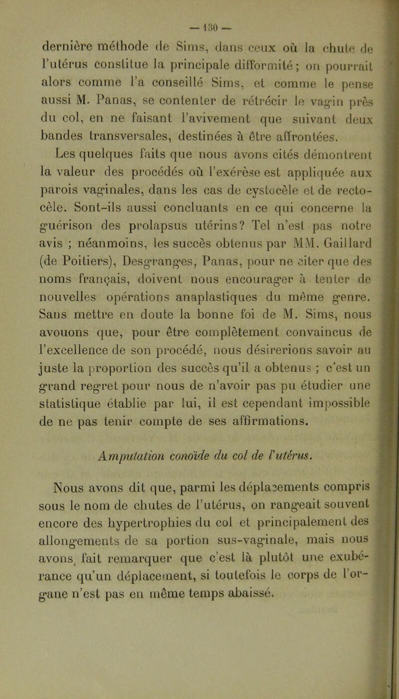 dernière méthode de Sims, dans ceux où la chute de l’utérus constitue la principale difformité; on pourrait alors comme l’a conseillé Sims, et comme le pense aussi M. Panas, se contenter de rétrécir le vagin près du col, en ne faisant l’avivement que suivant deux bandes transversales, destinées à être affrontées. Les quelques faits que nous avons cités démontrent la valeur des procédés où l’exérèse est appliquée aux parois vaginales, dans les cas de cystucèle et de recto- cèle. Sont-ils aussi concluants en ce qui concerne la guérison des prolapsus utérins? Tel n’esl pas notre avis ; néanmoins, les succès obtenus par MM. Gaillard (de Poitiers), Desgranges, Panas, pour ne citer que des noms français, doivent nous encourager à tenter de nouvelles opérations anaplastiques du même genre. Sans mettre en doute la bonne foi de M. Sims, nous avouons que, pour être complètement convaincus de l’excellence de son procédé, nous désirerions savoir au juste la proportion des succès qu’il a obtenus ; c’est un grand regret pour nous de n’avoir pas pu étudier une statistique établie par lui, il est cependant impossible de ne pas tenir compte de ses affirmations. Amputation cono'ide du col de l'utérus. Nous avons dit que, parmi les déplacements compris sous le nom de chutes de l’utérus, on rangeait souvent encore des hypertrophies du col et principalement des allongements de sa portion sus-vaginale, mais nous avons fait remarquer que c’est là plutôt une exubé- rance qu’un déplacement, si toutefois le corps de l or- gane n’est pas en même temps abaissé.