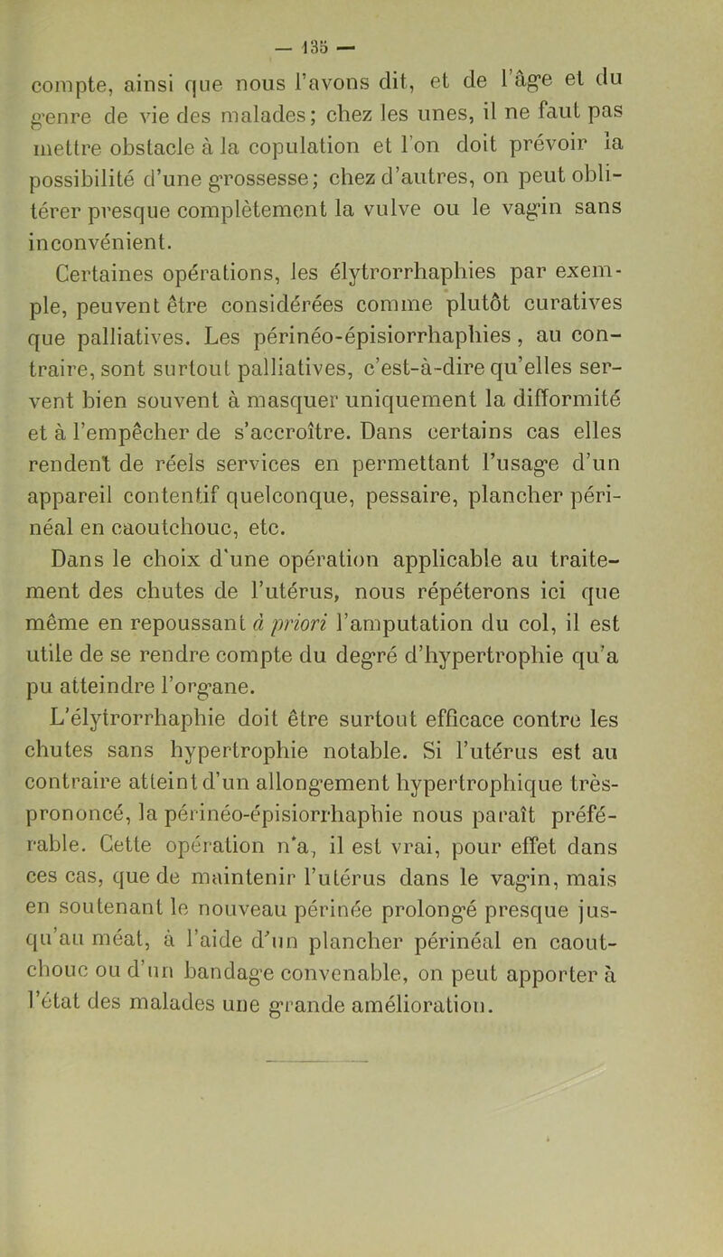 compte, ainsi que nous l’avons dit, et de 1 âge et du g’enre de vie des malades; chez les unes, il ne faut pas mettre obstacle à la copulation et l’on doit prévoir îa possibilité d’une gTOSsesse; chez d’autres, on peut obli- térer presque complètement la vulve ou le vag*in sans inconvénient. Certaines opérations, les élytrorrhaphies par exem- ple, peuvent être considérées comme plutôt curatives que palliatives. Les périnéo-épisiorrhapbies , au con- traire, sont surtout palliatives, c’est-à-dire qu’elles ser- vent bien souvent à masquer uniquement la difformité et à l’empêcher de s’accroître. Dans certains cas elles rendent de réels services en permettant Dusage d’un appareil contentif quelconque, pessaire, plancher péri- néal en caoutchouc, etc. Dans le choix d'une opération applicable au traite- ment des chutes de l’utérus, nous répéterons ici que même en repoussant à priori l’amputation du col, il est utile de se rendre compte du degré d’hypertrophie qu’a pu atteindre l’organe. L’élytrorrhaphie doit être surtout efficace contre les chutes sans hypertrophie notable. Si l’utérus est au contraire atteint d’un allongement hypertrophique très- prononcé, la périnéo-épisiorrhaphie nous paraît préfé- rable. Cette opération n*a, il est vrai, pour effet dans ces cas, que de maintenir l’utérus dans le vagin, mais en soutenant le nouveau périnée prolongé presque jus- qu’au méat, à l’aide d'un plancher périnéal en caout- chouc ou d’un bandage convenable, on peut apporter à l’état des malades une grande amélioration.