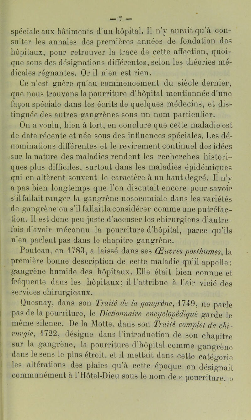 spéciale aux batiments d’un hôpital. 11 n’y aurait qu’à con- sulter les annales des premières années de fondation dos hôpitaux, pour retrouver la trace de cette affection, quoi- que sous des désignations différentes, selon les théories mé- dicales régnantes. Or il n’en est rien. Ce n’est guère qu’au commencement du siècle dernier, que nous trouvons la pourriture d’hôpital mentionnée d’une façon spéciale dans les écrits de quelques médecins, et dis- tinguée des autres gangrènes sous un nom particulier. On a voulu, bien à tort, en conclure que cette maladie est de date récente et née sous des influences spéciales. Les dé- nominations différentes et le revirement continuel des idées • sur la nature des maladies rendent les reclierches histori- ques plus difficiles, surtout dans les maladies épidémiques qui en altèrent souvent le caractère à un haut degré. Il n’y a pas bien longtemps que l’on discutait encore pour savoir s’il fallait ranger la gangrène nosocomiale dans les variétés de gangrène ou s’il fallaitla considérer comme une putréfac- tion. Il est donc peu juste d’accuser les chirurgiens d’autre- fois d’avoir méconnu la pourriture d’hôpital, parce qu’ils n’en parlent pas dans le chapitre gangrène. Fouteau, en 1783, a laissé dans ses Œuvres posthumes, la première bonne description de cette maladie qu’il appelle : gangrène humide des hôpitaux. Elle était bien connue et fréquente dans les hôpitaux; il l’attribue à l’air vicié des services chirurgicaux. Quesnay, dans son Traité de la gangrène, 1749, ne parle pas de la pourriture, le Dictionnaire encyclopédique garde le même silence. De la Motte, dans son Traité complet de chi- rurgie, 1722, désigne dans l’introduction de son chapitre sur la gangrène, la pourriture d’hôpital comme gangrène dans le sens le plus étroit, et il mettait dans cette catégorie les altérations des plaies qu’à cette époque on désignait communément à l’Hôtel-Dieu sous le nom de « pourriture. »