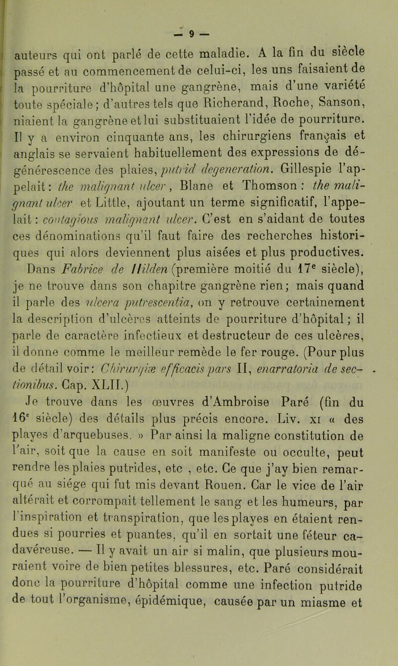 auteurs qui ont parlé de cette maladie. A la fin du siecle passé et au commencement de celui-ci, les uns faisaient de la pourriture d’hôpital une gangrène, mais d une variété toute spéciale; d’autres tels que Richerand, Roche, Sanson, niaient la gangrène et lui substituaient l’idée de pourriture. Il y a environ cinquante ans, les chirurgiens français et anglais se servaient habituellement des expressions de dé- générescence des plaies, puù id degeneration. Gillespie l’ap- pelait: ihe malicjnant \dcer, Rlane et Thomson: the mali- gnantuker et Little, ajoutant un terme significatif, l’appe- lait : contagions malignant idcer. C’est en s’aidant de toutes ces dénominations qu’il faut faire des recherches histori- ques qui alors deviennent plus aisées et plus productives. Dans Fabrice de (première moitié du 17® siècle), je ne trouve dans son chapitre gangrène rien; mais quand il parle des ulcéra piitrescentia, on y retrouve certainement la description d’ulcères atteints de pourriture d’hôpital; il parle de caractère infectieux et destructeur de ces ulcères, il donne comme le meilleur remède le fer rouge. (Pour plus de détail voir: Cfiirurr/iæ efficacispars II, enarratoria de sec- . tionibus. Gap. XLII.) Je trouve dans les œuvres d’Ambroise Paré (fin du 16' siècle) des détails plus précis encore. Liv. xi « des playes d’arquebuses. » Par ainsi la maligne constitution de l’air, soit que la cause en soit manifeste ou occulte, peut rendre les plaies putrides, etc , etc. Ce que j’ay bien remar- qué au siège qui fut mis devant Rouen. Car le vice de l’air altérait et corrompait tellement le sang et les humeurs, par l’inspiration et ti'anspiration, que les playes en étaient ren- dues si pourries et puantes, qu’il en sortait une féteur ca- davéreuse. — Il y avait un air si malin, que plusieurs mou- raient voire de bien petites blessures, etc. Paré considérait donc la pourriture d’hôpital comme une infection putride de tout l’organisme, épidémique, causée par un miasme et