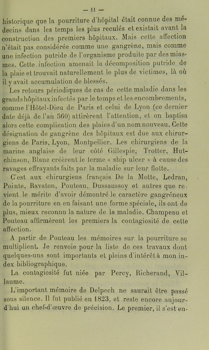 historique que la pourriture d’hôpital était connue des mé- decins dans les temps les plus reculés et existait avant la construction des premiers hôpitaux. Mais cette affection n’était pas considérée comme une gangrène, mais comme une infection putride de l’organisme produite par des mias- mes. Cette infection amenait la décomposition putride de la plaie et trouvait naturellement le plus de victimes, là où il y avait accumulation de blessés. Les retours périodiques de cas de cette maladie dans les grands hôpitaux infectés par le temps et les encombrements, comme l’Hôtel-Dieu de Paris et celui de Lyon (ce dernier date déjà de l’an 560) attirèrent l’attention, et on baptisa alors cette complication des plaies d’un nom nouveau. Cette désignation de gangrène des hôpitaux est due aux chirur- giens de Paris, Lyon, Montpellier. Les chirurgiens de la marine anglaise de leur côté Gillespie, Trotter, Hut- chinson, Diane créèrent le terme « ship ulcer » à cause des ravages effrayants faits par la maladie sur leur flotte. C’est aux chirurgiens français De la Motte, Ledran, Pointe, Ravaton, Pouteau, Dussaussoy et autres que re. vient le mérite d’avoir démontré le caractère gangréneux de la pourriture en en faisant une forme spéciale, ils ont de plus, mieux reconnu la nature de la maladie. Champeau et Pouteau affirmèrent les premiers la contagiosité de cette affection. A partir de Pouteau les mémoires sur la pourriture se multiplient. Je renvoie pour la liste de ces travaux dont quelques-uns sont importants et pleins d’intérêt à mon in- dex bibliographique. La contagiosité fut niée par Percy, Richerand, Vil- laume. L’important mémoire de Delpech ne saurait être passé sous silence. Il fut publié en 1823, et reste encore aujour- d’hui un chef-d’œuvre de précision. Le premier, il s’est en-
