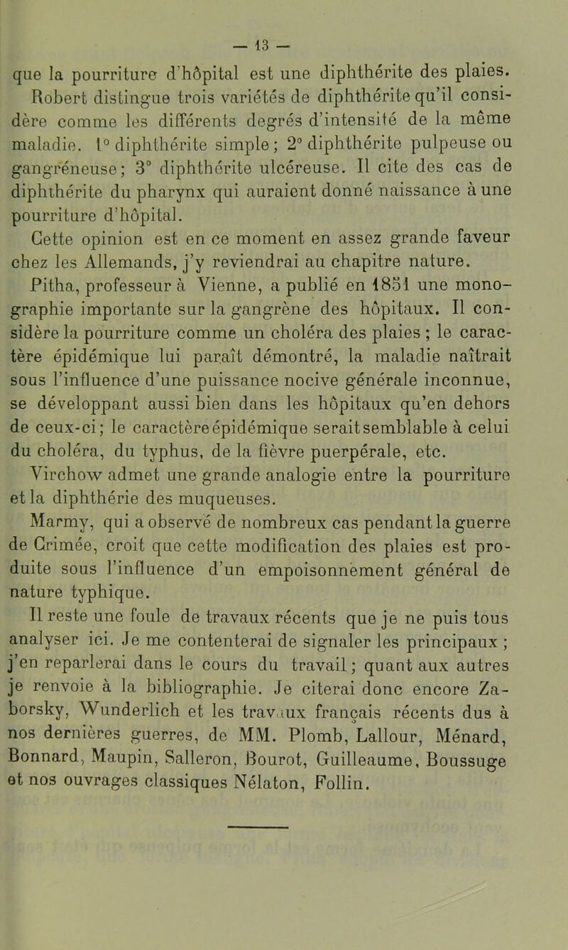 que la pourriture d’hôpital est une diphthérite des plaies. Robert distingue trois variétés de diphthérite qu’il consi- dère comme les différents degrés d’intensité de la même maladie. 1° diphthérite simple; 2“ diphthérite pulpeuse ou gangreneuse; 3'’ diphthérite ulcéreuse. Il cite des cas de diphthérite du pharynx qui auraient donné naissance à une pourriture d’hôpital. Cette opinion est en ce moment en assez grande faveur chez les Allemands, j’y reviendrai au chapitre nature. Pitha, professeur à Vienne, a publié en 1851 une mono- graphie importante sur la gangrène des hôpitaux. Il con- sidère la pourriture comme un choléra des plaies ; le carac- tère épidémique lui parlait démontré, la maladie naîtrait sous l’influence d’une puissance nocive générale inconnue, se développant aussi bien dans les hôpitaux qu’en dehors de ceux-ci; le caractère épidémique serait semblable à celui du choléra, du typhus, de la fièvre puerpérale, etc. Virchow admet une grande analogie entre la pourriture et la diphthérie des muqueuses. Marmy, qui a observé de nombreux cas pendant la guerre de Grimée, croit que cette modification des plaies est pro- duite sous l’influence d’un empoisonnement général de nature typhique. Il reste une foule de travaux récents que je ne puis tous analyser ici. Je me contenterai de signaler les principaux ; j’en reparlerai dans le cours du travail; quant aux autres je renvoie à la bibliographie. Je citerai donc encore Za- borsky, Wunderlich et les travaux français récents dus à nos dernières guerres, de MM. Plomb, Labour, Ménard, Bonnard, Maupin, Salleron, Bourot, Guilleaume, Boussuge et nos ouvrages classiques Nélaton, Follin.