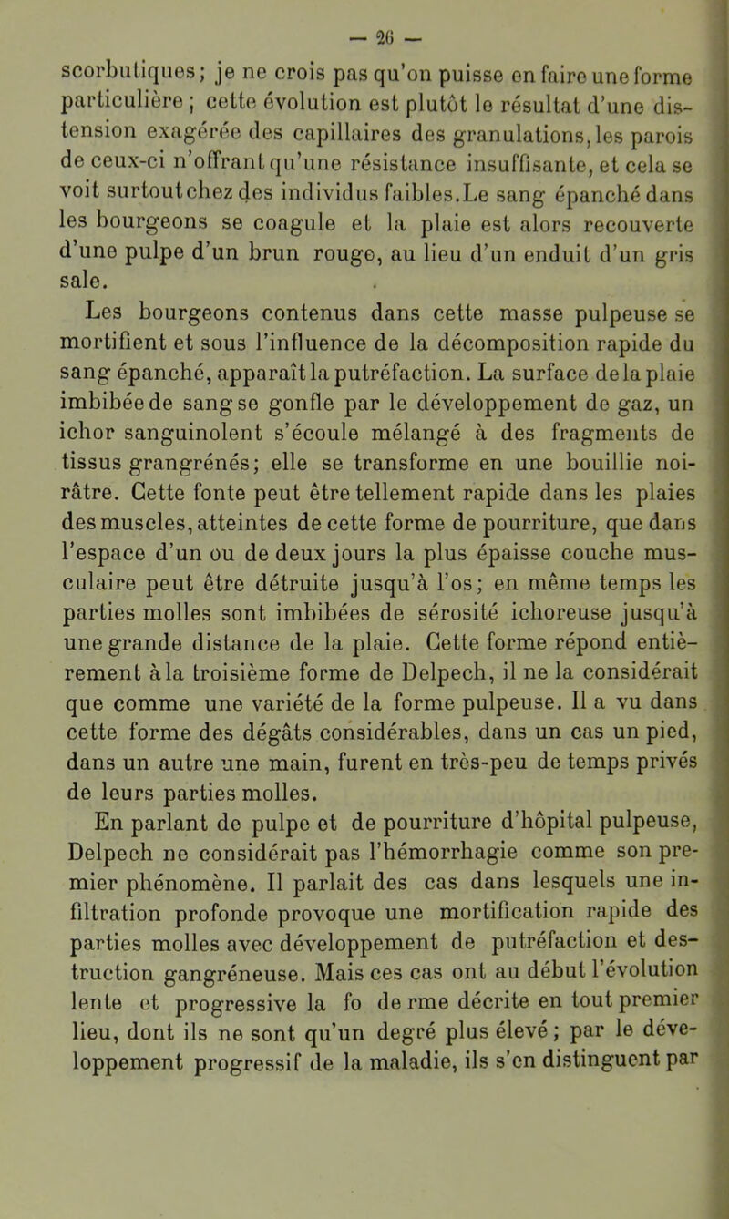 scorbutiques; je ne crois pas qu’on puisse en faire une forme particulière ; cette évolution est plutôt le résultat d’une dis- tension exagérée des capillaires des granulations, les parois de ceux-ci n’offrant qu’une résistance insuffisante, et cela se voit surtoutchez des individus faibles.Le sang épanché dans les bourgeons se coagule et la plaie est alors recouverte d’une pulpe d’un brun rouge, au lieu d’un enduit d’un gris sale. Les bourgeons contenus dans cette masse pulpeuse se mortifient et sous l’influence de la décomposition rapide du sang épanché, apparaît la putréfaction. La surface delà plaie imbibée de sang se gonfle par le développement de gaz, un ichor sanguinolent s’écoule mélangé à des fragments de tissus grangrénés; elle se transforme en une bouillie noi- râtre. Cette fonte peut être tellement rapide dans les plaies des muscles, atteintes de cette forme de pourriture, que dans l’espace d’un ou de deux jours la plus épaisse couche mus- culaire peut être détruite jusqu’à l’os; en même temps les parties molles sont imbibées de sérosité ichoreuse jusqu’à une grande distance de la plaie. Cette forme répond entiè- rement à la troisième forme de Delpech, il ne la considérait que comme une variété de la forme pulpeuse. Il a vu dans cette forme des dégâts considérables, dans un cas un pied, dans un autre une main, furent en très-peu de temps privés de leurs parties molles. En parlant de pulpe et de pourriture d’hôpital pulpeuse, Delpech ne considérait pas l’hémorrhagie comme son pre- mier phénomène. Il parlait des cas dans lesquels une in- filtration profonde provoque une mortification rapide des parties molles avec développement de putréfaction et des- truction gangréneuse. Mais ces cas ont au début l’évolution lente et progressive la fo de rme décrite en tout premier lieu, dont ils ne sont qu’un degré plus élevé; par le déve- loppement progressif de la maladie, ils s’en distinguent par