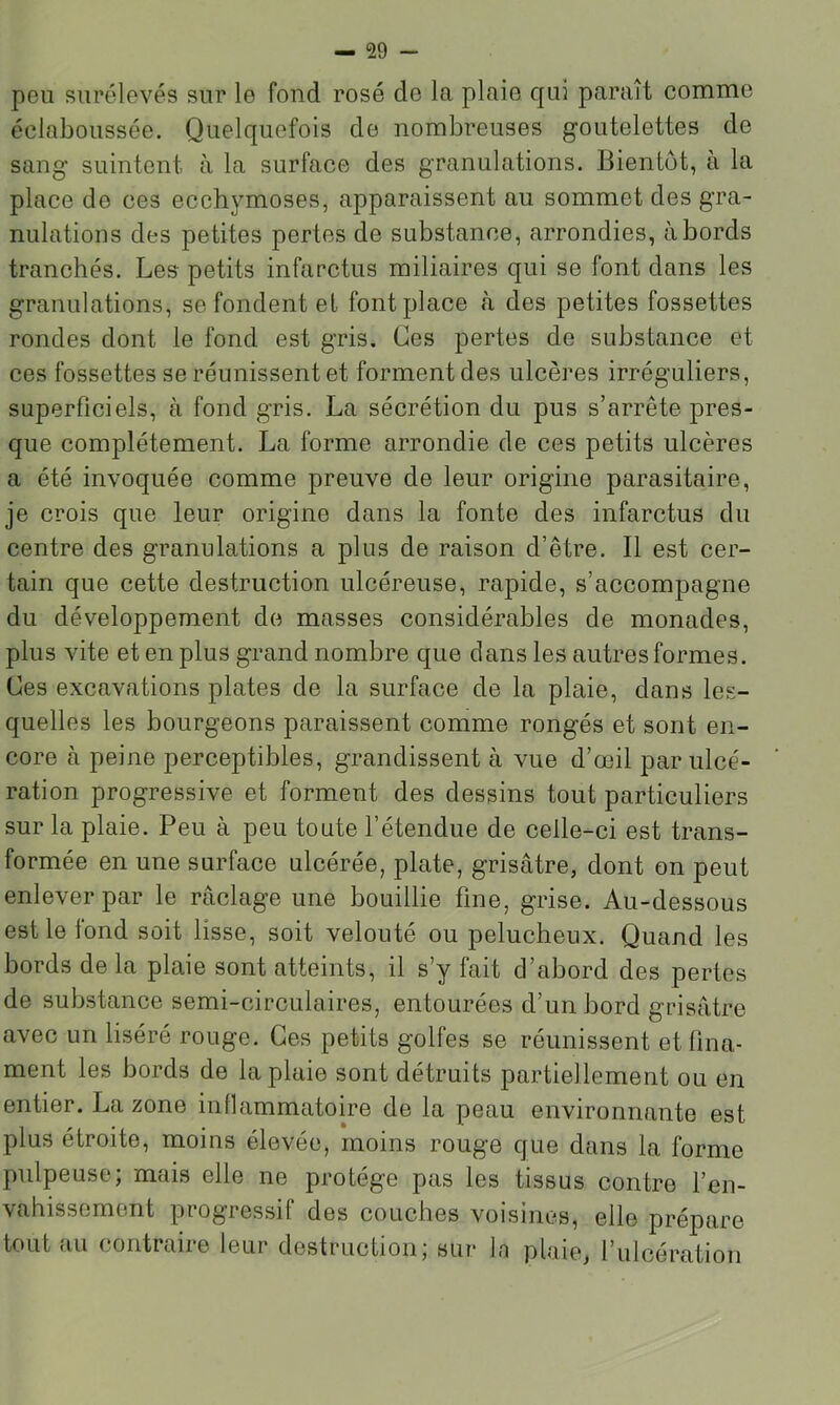 peu surélevés sur le fond rosé do la plaie qui paraît comme éclaboussée. Quelquefois de nombreuses goutelettes de sang suintent à la surface des granulations. Bientôt, à la place do ces ecchymoses, apparaissent au sommet des gra- nulations des petites pertes de substance, arrondies, abords tranchés. Les petits infarctus miliaires qui se font dans les granulations, se fondent et font place .à des petites fossettes rondes dont le fond est gris. Ces pertes de substance et ces fossettes se réunissent et forment des ulcères irréguliers, superficiels, à fond gris. La sécrétion du pus s’arrête pres- que complètement. La forme arrondie de ces petits ulcères a été invoquée comme preuve de leur origine parasitaire, je crois que leur origine dans la fonte des infarctus du centre des granulations a plus de raison d’être. Il est cer- tain que cette destruction ulcéreuse, rapide, s’accompagne du développement de masses considérables de monades, plus vite et en plus grand nombre que dans les autres formes. Ces excavations plates de la surface de la plaie, dans les- quelles les bourgeons paraissent comme rongés et sont en- core à peine perceptibles, grandissent à vue d’œil par ulcé- ration progressive et forment des dessins tout particuliers sur la plaie. Peu à peu toute l’étendue de celle-ci est trans- formée en une surface ulcérée, plate, grisâtre, dont on peut enlever par le raclage une bouillie fine, grise. Au-dessous est le lond soit lisse, soit velouté ou pelucheux. Quand les bords de la plaie sont atteints, il s’y fait d’abord des pertes de substance semi-circulaires, entourées d’un bord grisâtre avec un liséré rouge. Ces petits golfes se réunissent et fina- ment les bords de la plaie sont détruits partiellement ou en entier. La zone inflammatoire de la peau environnante est plus étroite, moins élevée, moins rouge que dans la forme pulpeuse; mais elle ne protège pas les tissus contre l’en- vahissement progressif des couches voisines, elle prépare tout au contraire leur destruction; sur la plaie, l’ulcération