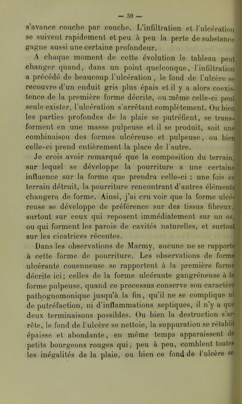 s’avance couche par couche. LMnfiltralion et rulcéralion se suivent rapidement et peu à peu la perte de substance gagne aussi une certaine profondeur. A chaque moment do cette évolution le tableau peut changer quand, dans un point quelconque, rinfiltratiori a précédé de beaucoup l’ulcération , le fond de l’ulcère se recouvre d’un enduit gris plus épais et il y a alors coexis- tence de la première forme décrite, ou même celle-ci peut seule exister, l’ulcération s’arrêtant complètement. Ou bien les parties profondes de la plaie se putréfient, se trans- forment en une masse pulpeuse et il se produit, soit une combinaison des formes ulcéreuse et pulpeuse, ou bien celle-ci prend entièrement la place de l’autre. Je crois avoir remarqué que la composition du terrain, sur lequel se développe la pourriture a une certaine influence sur la forme que prendra celle-ci : une fois ce terrain détruit, la pourriture rencontrant d’autres éléments changera de forme. Ainsi, j’ai cru voir que la forme ulcé- reuse se développe de préférence sur des tissus fibreux, surtout sur ceux qui reposent immédiatement sur un os, ou qui forment les parois de cavités naturelles, et surtout sur les cicatrices récentes. Dans les observations de Marmy, aucune ne se rapporte à cette forme de pourriture. Les observations de forme ulcérante couenneuse se rapportent à la première forme décrite ici; celles de la forme ulcérante gangréneuse à la forme pulpeuse, quand ce processus conserve son caractère pathognomonique jusqu’à la fin, qu’il ne se complique ni de putréfaction, ni d’inflammations septiques, il n’y a que deux terminaisons possibles. Ou bien la destruction s’ar- rête, le fond de l’ulcère se nettoie, la suppuration se rétablit épaisse et abondante, en même temps apparaissent de petits bourgeons rouges qui, peu à peu, comblent toutes les inégalités de la plaie, ou bien ce fond de l’ulcère se