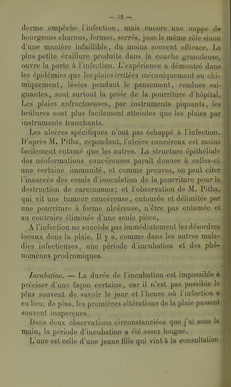dorme empoche riiircciioii, mais encore une nappe de büurgeons chariuis, fermes, serrés, joue le meme rôle sinon d’une manière infaillible, du moins souvent efficace. La plus petite éraillure produite dans la couche granuleuse, ouvre la porte à l’iiifccLion. L’expérience a démontré dans les épidémies que les plaies irritées mécaniquement ou chi- miquement, lésées pendant le pansement, rendues sai- gnantes, sont surtout la proie de la pourriture d’hôpital. Les' plaies anfractueuses, par instruments piquants, les brûlures sont plus facilement atteintes que les plaies par instrumenls tranchanls. Les ulcères spécifiques n’ont pas échappé à l’infection. D’après M. Pitha, cependant, l’ulcère cancéreux est moins facilement entamé que les autres. La structure épithéliale des néoformations cancéreuses paraît donner à celles-ci une certaine immunité, et comme preuves, on peut citer l’insuccès des essais d’inoculation de la pourriture pour la destruction de carcinomes; et l’observation de M. Pitha, qui vit une tumeur cancéreuse, entourée et délimitée par une pourriture à forme ulcéreuse, n’être pas entamée et au contraire éliminée d’une seule pièce. Al l’infection ne succède pas immédiatement les désordres locaux dans la plaie. Il y a, comme dans les autres mala- dies infectieuses , une période d’incubation et des phé- nomènes prodromiques. Incubation. — La durée de l’incubation est impossible à préciser d’une façon certaine, car il n’est pas possible le plus souvent de savoir le jour et l’heure où l’infection a eu lieu; de plus, les premières altérations de la plaie passent souvent inaperçues. Dans deux observations circonstanciées que j’ai sous la main, la période d’incubation a été assez longue. L’une est celle d’une jeune fille qui vint à la consultation