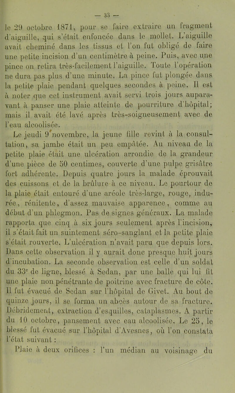 le 29 octobre 1871, pour so faire extraire un fragment d’aiguille, qui s’était enfoncée dans le mollet. L’aiguille avait cheminé dans les tissus et l’on fut obligé de faire une petite incision d’un centimètre à peine. Puis, avec une pince on retira très-facilement l’aiguille. Toute l’opération no dura pas plus d’une minute. La pince fut plongée dans la petite plaie pendant quelques secondes a peine. Il est à noter que cet instrument avait servi trois jours aupara- vant à panser une plaie atteinte de pourriture d’hôpital; mais il avait été lavé après très-soigneusement avec de l’eau alcoolisée. Le jeudi 9*^novembre, la jeune fille revint à la consul- tation, sa jambe était un peu empâtée. Au niveau de la petite plaie était une ulcération arrondie de la grandeur d’une pièce de 50 centimes, couverte d’une pulpe grisâtre fort adhérente. Depuis quatre jours la malade éprouvait des cuissons et de la brûlure à ce niveau. Le pourtour de la plaie était entouré d’une aréole très-large, rouge, indu- rée, rénitente, d’assez mauvaise apparence, comme au début d’un phlegmon. Pas de signes généraux. La malade rapporta que cinq à six jours seulement après l’incision, il s’était fait un suintement séro-sanglant et la petite plaie s’était rouverte. L’ulcération n’avait paru que depuis lors. Dans cette observation il y aurait donc presque huit jours d’ineubation. La seconde observation est celle d’un soldat du 33® de ligne, blessé à Sedan, par une balle qui lui fit une plaie non pénétrante de poitrine avec fracture de côte. Il fut évaeué de Sedan sur l’iiôpital de Givet. Au bout de quinze jours, il se forma un abcès autour de sa fracture. Débridement, extraction d’esquilles, cataplasmes. A partir du 10 oetobre, pansement avec eau alcoolisée. Le 25, le blessé fut évacué sur l’hôpital d’Avesnes, où l’on constata l’état suivant : Plaie a deux orilices : l’un médian au voisinage du