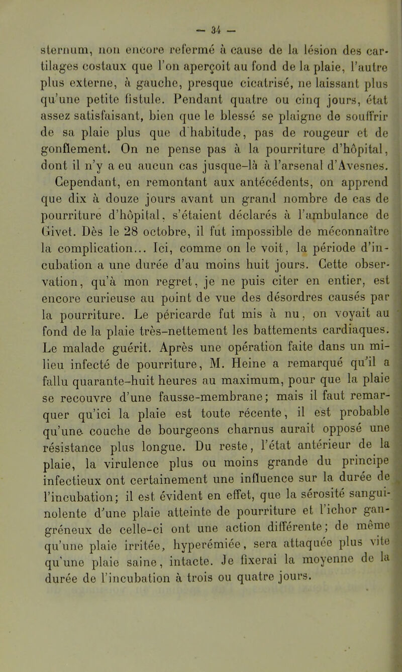 sleriiimi, non encofe refermé ù cause de la lésion des car- tilages costaux que l’on aperçoit au fond de la plaie, l’autre plus externe, à gauche, presque cicatrisé, ne laissant plus qu’une petite fistule. Pendant quatre ou cinq jours, état assez satisfaisant, bien que le blessé se plaigne de souffrir de sa plaie plus que d'habitude, pas de rougeur et de gonflement. On ne pense pas à la pourriture d’hôpital, dont il n’y a eu aucun cas jusque-l;i à l’arsenal d’Avesnes. Cependant, en remontant aux antécédents, on apprend que dix à douze jours a’vant un grand nombre de cas de pourriture d’hôpital, s’étaient déclarés à l’ambulance de Civet. Dès le 28 octobre, il fut impossible de méconnaître la complication... Ici, comme on le voit, la période d’in- cubation a une durée d’au moins huit jours. Cette obser- vation, qu’à mon regret, je ne puis citer en entier, est encore curieuse au point de vue des désordres causés par la pourriture. Le péricarde fut mis à nu, on voyait au fond de la plaie très-nettement les battements cardiaques. Le malade guérit. Après une opération faite dans un mi- lieu infecté de pourriture, M. Heine a remarqué quhl a : fallu quarante-huit heures au maximum, pour que la plaie se recouvre d’une fausse-membrane; mais il faut remar- quer qu’ici la plaie est toute récente, il est probable qu’une- couche de bourgeons charnus aurait opposé une résistance plus longue. Du reste, l’état antérieur de la plaie, la virulence plus ou moins grande du principe j infectieux ont certainement une influence sur la durée de ^ l’incubationî il est évident en effet, que la sérosité sangui- \ nolente d'une plaie atteinte de pourriture et l’ichor gan- i gréneux de celle-ci ont une action différente ; de meme qu’une plaie irritée, hyperémiée, sera attaquée plus \ite ; qu’une plaie saine, intacte. Je fixerai la moyenne de la durée de l’incubation à trois ou quatre jours.