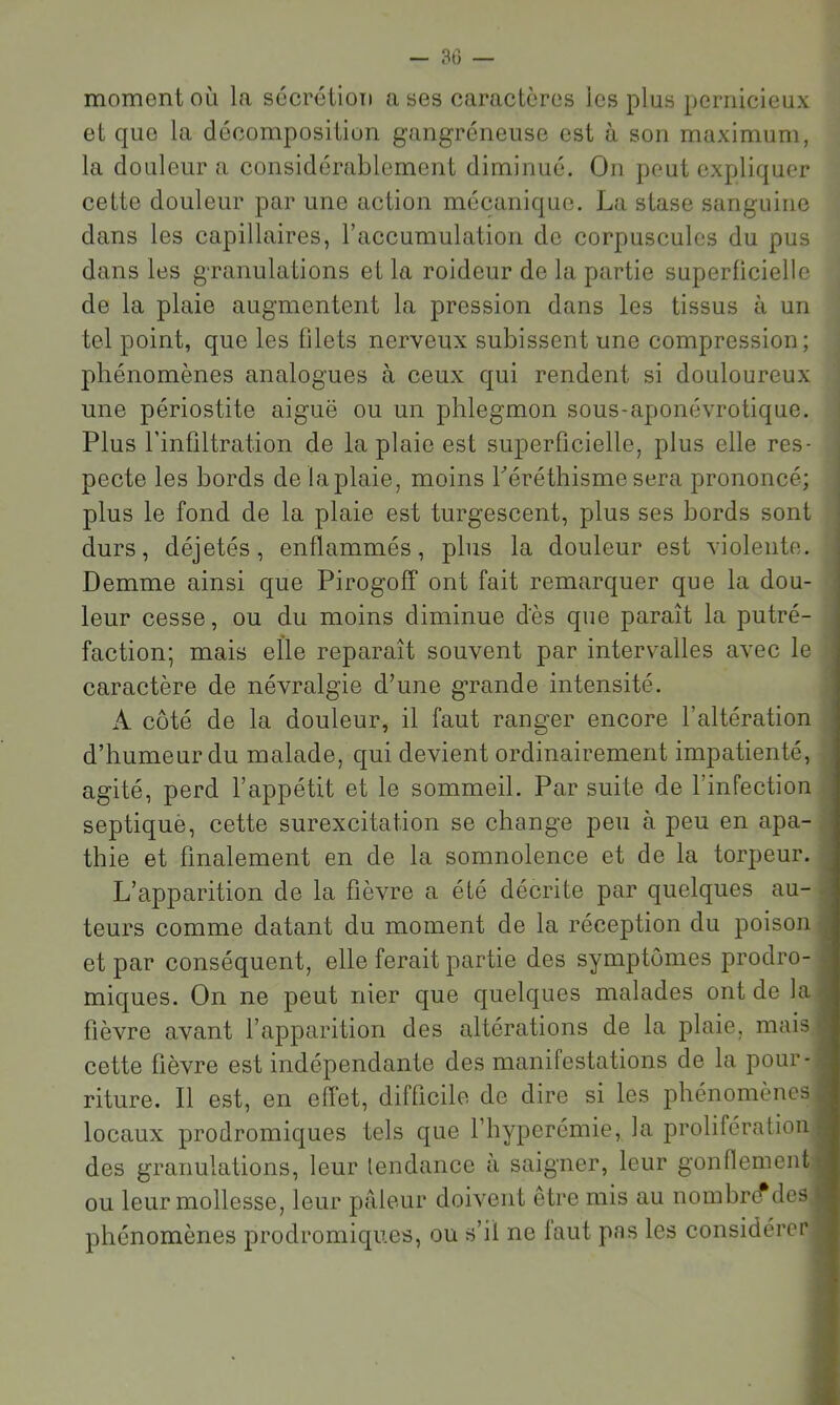 - 30 — moment où la sécrétion a ses caractères les plus pernicieux et que la décomposition gangréneuse est à son maximum, la douleur a considérablement diminué. On peut expliquer cette douleur par une action mécanique. La stase sanguine dans les capillaires, raccumulation de corpuscules du pus dans les granulations et la roideur de la partie superficielle de la plaie augmentent la pression dans les tissus à un tel point, que les filets nerveux subissent une compression; phénomènes analogues à ceux qui rendent si douloureux une périostite aiguë ou un phlegmon sous-aponévrotique. i Plus l’infiltration de la plaie est superficielle, plus elle res- pecte les bords de la plaie, moins Léréthisme sera prononcé; plus le fond de la plaie est turgescent, plus ses bords sont durs, déjetés, enflammés, plus la douleur est violente. Demme ainsi que Pirogoff ont fait remarquer que la dou- leur cesse, ou du moins diminue des que paraît la putré- faction; mais elle reparaît souvent par intervalles avec le caractère de névralgie d’une grande intensité. A côté de la douleur, il faut ranger encore l’altération d’humeur du malade, qui devient ordinairement impatienté, , agité, perd l’appétit et le sommeil. Par suite de l’infection J septiquè, cette surexcitation se change peu à peu en apa-i thie et finalement en de la somnolence et de la torpeur. 9 L’apparition de la fièvre a été décrite par quelques au- 9 teurs comme datant du moment de la réception du poison ■ et par conséquent, elle ferait partie des symptômes prodro-1 miques. On ne peut nier que quelques malades ont de la fl fièvre avant l’apparition des altérations de la plaie, mais fl cette fièvre est indépendante des manifestations de la pour-fl riture. Il est, en effet, difficile de dire si les phénomènes ■ locaux prodromiques tels que l’hyperémie, la prolifération H des granulations, leur lendance à saigner, leur gonflementfl ou leur mollesse, leur pâleur doivent être mis au nombre*desH phénomènes prodromiques, ou s’il ne laut pas les considérer ■
