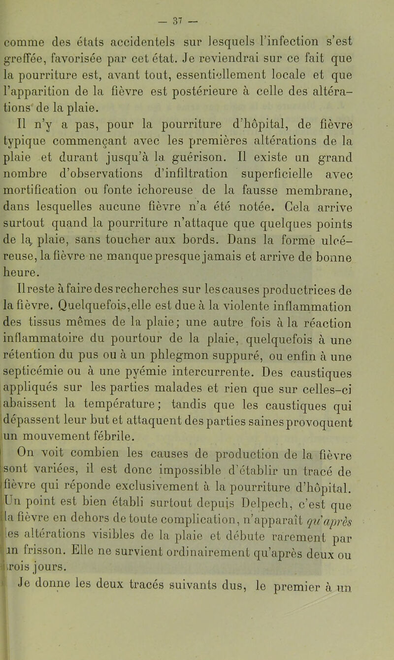 comme des états accidentels sur lesquels l’infection s’est greffée, favorisée par cet état. Je reviendrai sur ce fait que la pourriture est, avant tout, essentiellement locale et que l’apparition de la fièvre est postérieure à celle des altéra- tions de la plaie. Il n’y a pas, pour la pourriture d’hôpital, de fièvre typique commençant avec les premières altérations de la plaie et durant jusqu’à la guérison. Il existe un grand nombre d’observations d’infiltration superficielle avec mortification ou fonte ichoreuse de la fausse membrane, dans lesquelles aucune fièvre n’a été notée. Cela arrive surtout quand la pourriture n’attaque que quelques points de la^ plaie, sans toucher aux bords. Dans la forme ulcé- reuse, la fièvre ne manque presque jamais et arrive de bonne heure. Ilreste à faire des recherches sur les causes productrices de la fièvre. Quelquefois,elle est due à la violente inflammation des tissus mêmes de la plaie ; une autre fois à la réaction inflammatoire du pourtour de la plaie, quelquefois à une rétention du pus ou à un phlegmon suppuré, ou enfin à une septicémie ou à une pyémie intercurrente. Des caustiques appliqués sur les parties malades et rien que sur celles-ci iabaissent la température; tandis que les caustiques qui dépassent leur but et attaquent des parties saines provoquent un mouvement fébrile. On voit combien les causes de production de la fièvre sont variées, il est donc impossible d’établir un tracé de fièvre qui réponde exclusivement à la pourriture d’hôpital. |Un point est bien établi surtout depuis Delpech, c’est que lia fièvre en dehors de toute complication, n’apparaît qu après • es altérations visibles de la plaie et débute rarement par t in frisson. Elle ne survient ordinairement qu’après deux ou 4.rois jours. t Je donne les deux tracés suivants dus, le premier à un