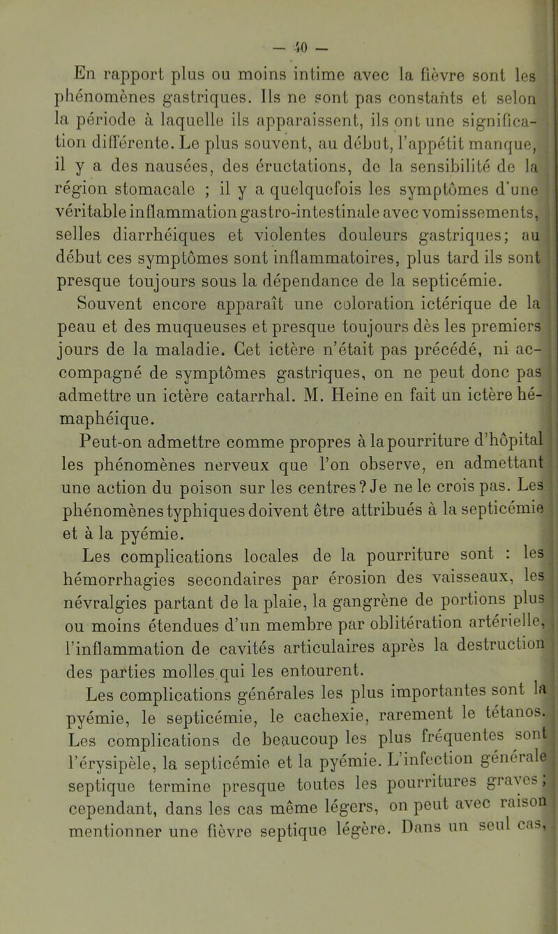 En rapport plus ou moins intime avec la fièvre sont les phénomènes gastriques. Ils ne sont pas constants et selon la période à laquelle ils apparaissent, ils ont une significa- tion diderente. Le plus souvent, au début, l’appétit manque, il y a des nausées, des éructations, de la sensibilité de la région stomacale ; il y a quelquefois les symptômes d’une | véritable inflammation gastro-intestinale avec vomissements, selles diarrhéiques et violentes douleurs gastriques; au début ces symptômes sont inflammatoires, plus tard ils sont presque toujours sous la dépendance de la septicémie. Souvent encore apparaît une coloration ictérique de la peau et des muqueuses et presque toujours dès les premiers jours de la maladie. Cet ictère n’était pas précédé, ni ac- compagné de symptômes gastriques, on ne peut donc pas admettre un ictère catarrhal. M. Heine en fait un ictère hé- maphéique. Peut-on admettre comme propres àlapourriture d’hôpital les phénomènes nerveux que l’on observe, en admettant une action du poison sur les centres? Je ne le crois pas. Les phénomènes typhiques doivent être attribués à la septicémie et à la pyémie. Les complications locales de la pourriture sont : les hémorrhagies secondaires par érosion des vaisseaux, les névralgies partant de la plaie, la gangrène de portions plus ou moins étendues d’un membre par oblitération artérielle, l’inflammation de cavités articulaires après la destruction des parties molles qui les entourent. Les complications générales les plus importantes sont la pyémie, le septicémie, le cachexie, rarement le tétanos. Les complications de beaucoup les plus fréquentes sont l’érysipèle, la septicémie et la pyémie. L infection générale septique termine presque toutes les pourritures graves, cependant, dans les cas même légers, on peut avec raison mentionner une fièvre septique légère. Dans un seul cas, • l
