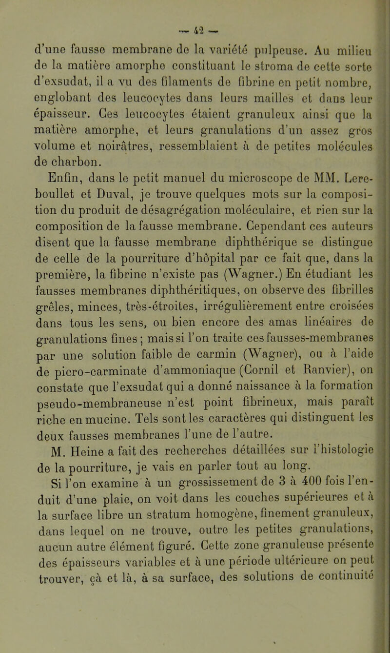 d’une fausse membrane de la variété pulpeuse. Au milieu de la matière amorphe constituant le stroma de cette sorte d’exsudat, il a vu des filaments de fibrine en petit nombre, englobant des leucocytes dans leurs mailles et dans leur épaisseur. Ces leucoeytes étaient granuleux ainsi que la matière amorphe, et leurs granulations d’un assez gros volume et noirâtres, ressemblaient à de petites molécules de charbon. Enfin, dans le petit manuel du microscope de MM. Lere- boullet et Duval, je trouve quelques mots sur la composi- tion du produit de désagrégation moléculaire, et rien sur la composition de la fausse membrane. Cependant ces auteurs disent que la fausse membrane diphthérique se distingue de celle de la pourriture d’hôpital par ce fait que, dans la première, la fibrine n’existe pas (Wagner.) En étudiant les fausses membranes diphthéritiques, on observe des fibrilles grêles, minces, très-étroites, irrégulièrement entre croisées dans tous les sens, ou bien encore des amas linéaires de granulations fines; mais si l’on traite ces fausses-membranes par une solution faible de carmin (Wagner), ou à l’aide de picro-carminate d’ammoniaque (Gornil et Ranvier), on constate que l’exsudât qui a donné naissance à la formation pseudo-membraneuse n’est point fibrineux, mais paraît riche en mucine. Tels senties caractères qui distinguent les deux fausses membranes l’une de l’autre. M. Heine a fait des recherches détaillées sur l’histologie de la pourriture, je vais en parler tout au long. Si l’on examine à un grossissement de 3 à 400 fois l’en- duit d’une plaie, on voit dans les couches supérieures et à la surface libre un stratum homogène, finement granuleux, dans lequel on ne trouve, outre les petites granulations, aucun autre élément figuré. Cette zone granuleuse présente des épaisseurs variables et à une période ultérieure on peut trouver, çà et là, à sa surface, des solutions de continuité