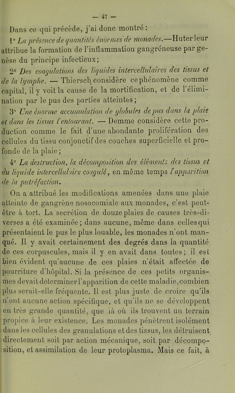 Dans ce qui précède, j’ai donc montré : 1“ La présence de quantités énormes de monades.—Huterleur attribue la formation de l’inflammation gangréneuse par ge- nèse du principe infectieux; 2° Des coagulations des liquides inter cellulaires des tissus et de la lymphe. — Thiersch considère ce phénomène comme capital, il y voit la cause de la mortification, et de l’élimi- nation par le pus des parties atteintes; 3 Une énorme accumulation de globules de pus dans la plaie et dans les tissus l'entourant. — Demme considère cette pro- duction comme le fait d’une abondante prolifération des cellules du tissu conjonctif des couches superficielle et pro- fonde de la plaie ; 4° La destruction, la décomposition des éléments des tissus et du liquide intercellulxire coagulé, en même temps l'apparition de la putréfaction. On a attribué les modifications amenées dans une plaie atteinte de gangrène nosocomiale aux monades, c’est peut- être à tort. La secrétion de douze plaies de causes très-di- verses a été examinée; dans aucune, même dans celles qui présentaient le pus le plus louable, les monades n’ont man- qué. Il y avait certainement des degrés dans la quantité de ces corpuscules, mais il y en avait dans toutes ; il est bien évident qu’aucune de ces plaies n’était affectée de pourriture d’hôpital. Si la présence de ces petits organis- mes devait déterminer l’apparition de cette maladie, combien plus serait-elle fréquente. 11 est plus juste de croire qu’ils n’ont aucune action spécifique, et qu’ils ne se développent en très grande quantité, que là où ils trouvent un terrain propice à leur existence. Les monades pénètrent isolément dans les cellules des granulations et des tissus, les détruisent directement soit par action mécanique, soit par décompo- sition, et assimilation do leur protoplasma. Mais ce fait, à