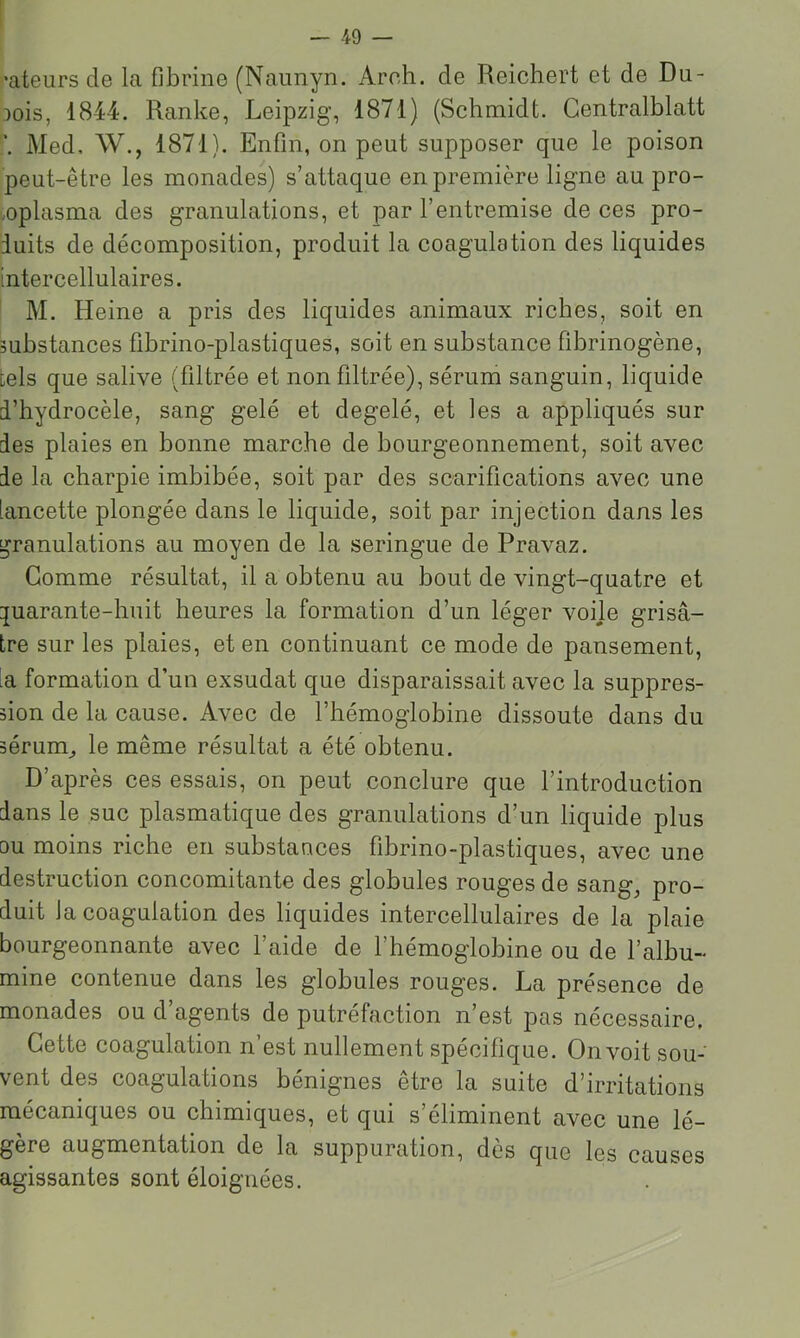*ateurs de la fibrine (Naunyn. Areh. de Reichert et de Du- bois, 1844. Ranke, Leipzig, 1871) (Schmidt. Gentralblatt \ Med, W., 1871). Enfin, on peut supposer que le poison peut-être les monades) s’attaque en première ligne au pro- .oplasma des granulations, et par l’entremise de ces pro- duits de décomposition, produit la coagulation des liquides intercellulaires. M. Heine a pris des liquides animaux riches, soit en substances fibrino-plastiques, soit en substance fibrinogène, tels que salive (filtrée et non filtrée), sérum sanguin, liquide d’hydrocèle, sang gelé et degelé, et les a appliqués sur des plaies en bonne marche de bourgeonnement, soit avec delà charpie imbibée, soit par des scarifications avec une lancette plongée dans le liquide, soit par injection dans les granulations au moyen de la seringue de Pravaz. Gomme résultat, il a obtenu au bout de vingt-quatre et :juarante-huit heures la formation d’un léger voije grisâ- tre sur les plaies, et en continuant ce mode de pansement, la formation d’un exsudât que disparaissait avec la suppres- sion de la cause. Avec de l’hémoglobine dissoute dans du sérum^ le même résultat a été obtenu. D’après ces essais, on peut conclure que l’introduction dans le suc plasmatique des granulations d’un liquide plus DU moins riche en substances fibrino-plastiques, avec une destruction concomitante des globules rouges de sang, pro- duit la coagulation des liquides intercellulaires de la plaie bourgeonnante avec l’aide de l’hémoglobine ou de l’albu- mine contenue dans les globules rouges. La présence de monades ou d’agents de putréfaction n’est pas nécessaire. Gette coagulation n’est nullement spécifique. On voit sou- vent des coagulations bénignes être la suite d’irritations mécaniques ou chimiques, et qui s’éliminent avec une lé- gère augmentation de la suppuration, dès que les causes agissantes sont éloignées.