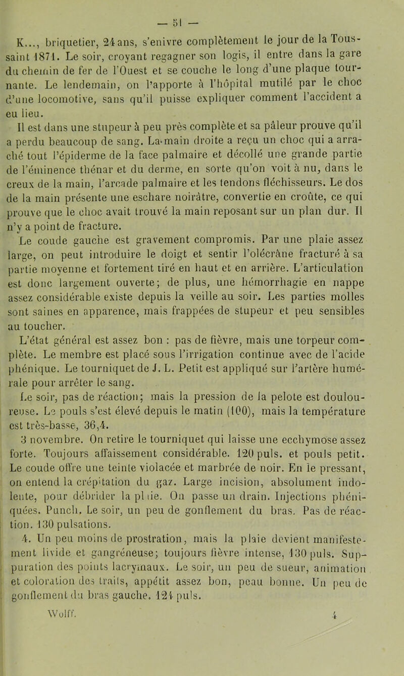 K..., briquetier, 24 ans, s’enivre complètement le jour de la Tous- saint 1871. Le soir, croyant regagner son logis, il entre dans la gare du cheiriin de fer de l’Ouest et se couche le long d’une plaque tour- nante. Le lendemain, on l’apporte <i l’hupital mutilé par le choc d’une locomotive, sans qu’il puisse expliquer comment l’accident a eu lieu. 11 est dans une stupeur à peu près complète et sa pâleur prouve qu’il a perdu beaucoup de sang. La-main droite a reçu un choc qui a arra- ché tout l’épiderme de la face palmaire et décollé une grande partie de l’éminence thénar et du derme, en sorte qu’on voit à nu, dans le creux de la main, l’arcade palmaire et les tendons fléchisseurs. Le dos de la main présente une eschare noirâtre, convertie en croûte, ce qui prouve que le choc avait trouvé la main reposant sur un plan dur. Il n’y a point de fracture. Le coude gauche est gravement compromis. Par une plaie assez large, on peut introduire le doigt et sentir l’olécrâne fracturé à sa partie moyenne et fortement tiré en haut et en arrière. L’articulation est donc largement ouverte; de plus, une hémorrhagie en nappe assez considérable existe depuis la veille au soir. Les parties molles sont saines en apparence, mais frappées de stupeur et peu sensibles au toucher. L’état général est assez bon : pas de fièvre, mais une torpeur com- plète. Le membre est placé sous l’irrigation continue avec de l’acide phénique. Le tourniquet de J. L. Petit est appliqué sur l’artère humé- rale pour arrêter le sang. Le soir, pas de réaction; mais la pression de la pelote est doulou- reuse. Le pouls s’est élevé depuis le matin (100), mais la température est très-basse, 36,4. 3 novembre. On retire le tourniquet qui laisse une ecchymose assez forte. Toujours affaissement considérable. 120puis, et pouls petit. Le coude offre une teinte violacée et marbrée de noir. En le pressant, on entend la crépitation du gaz. Large incision, absolument indo- lente, pour débrider la pitié. On passe un drain. Injections pliéni- quées. Punch. Le soir, un peu de gonflement du bras. Pas de réac- tion. 130 pulsations. 4. Un peu moins de prostration, mais la plaie devient manifeste- ment livide et gangréneuse; toujours fièvre intense, 130 puis. Sup- puration des points lacrymaux. Le soir, un peu de sueur, animation et coloration des traits, appétit assez bon, peau bonne. Un peu de gonflement du bras gauche. 121 puis. Wülff. 4