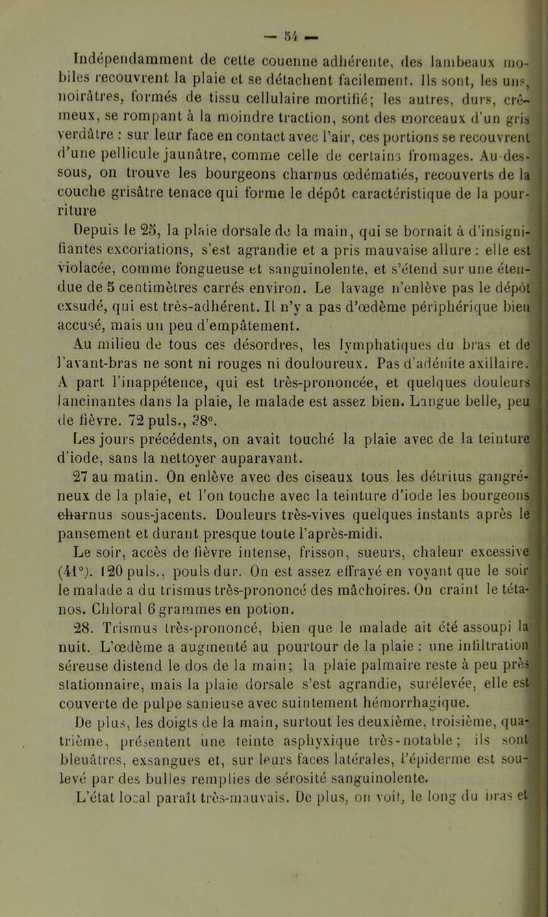 Indépendamment de cette couenne adliérente, des lambeaux ino- ! biles l’ecouvrent la plaie et se détachent l'acilemenf. Ils sont, les un?, * noirâtres, (ormés de tissu cellulaire mortilié; les autres, durs, crê- | meux, se rompant à la moindre traction, sont des morceaux d’un gris verdâtre : sur leur face en contact avec l’air, ces portions se recouvrent 1 d’une pellicule jaunâtre, comme celle de certains fromages. Au des- sous, on trouve les bourgeons charnus œdématiés, recouverts de la couche grisâtre tenace qui forme le dépôt caractéristique de la pour- riture Depuis le 25, la plaie dorsale de la main, qui se bornait à d’insigni- liantes excoriations, s’est agrandie et a pris mauvaise allure ; elle est violacée, comme fongueuse et sanguinolente, et s’étend sur une éten- due de 5 centimètres carrés environ. Le lavage n’enlève pas le dépôt exsudé, qui est très-adhérent. Il n’y a pas d’œdème périphérique bien accusé, mais un peu d’empâtement. Au milieu de tous ces désordres, les Iymphati(|ues du bras et de l’avant-bras ne sont ni rouges ni douloureux. Pas d’adénite axillaire. A part l’inappétence, qui est très-prononcée, et quelques douleurs lancinantes dans la plaie, le malade est assez bien. Langue belle, peu de lièvre. 72 puis., «?8°. Les jours précédents, on avait touché la plaie avec de la teinture d’iode, sans la nettoyer auparavant. 27 au matin. On enlève avec des ciseaux tous les détritus gangré- neux de la plaie, et l’on touche avec la teinture d’iode les bourgeons ehxHrnus sous-jacents. Douleurs très-vives quelques instants après le pansement et durant presque toute l’après-midi. Le soir, accès de lièvre intense, frisson, sueurs, chaleur excessive (41). 120 puis., pouls dur. On est assez elfrayé en voyant que le soir le malade a du trismus très-prononcé des mâchoires. On craint le téta- nos. Chloral 6 grammes en potion. 28. Trismus très-prononcé, bien que le malade ait été assoupi la nuit. L’œdème a augmenté au pourtour de la plaie ; une inliltralion séreuse distend le dos de la main; la plaie palmaire reste à peu près stationnaire, mais la plaie dorsale s’est agrandie, surélevée, elle est' couverte de pulpe sanieuse avec suintement hémorrhagique. De plus, les doigts de la main, surtout les deuxième, troisième, qua-, trièrae, [)résentent une teinte asphyxique très-notable ; ils sont: bleuâtres, exsangues et, sur leurs faces latérales, l’épiderme est sou-; levé par des bulles remi)lies de sérosité sanguinolente. L’état local paraît ti-ès-mauvais. De plus, on voit, le long du ijras et