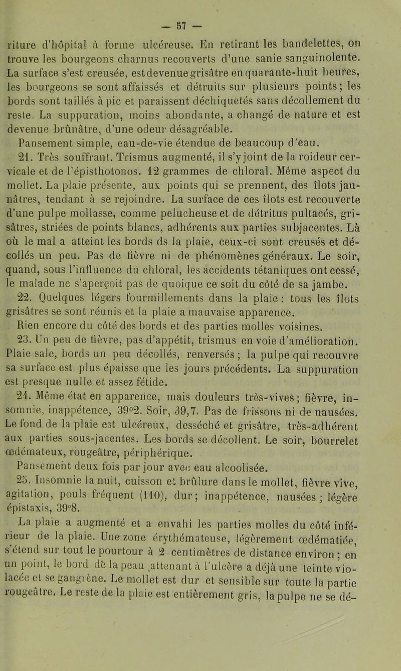 riture d’iiûpital à forme ulcéreuse. En retirant les bandelettes, on trouve les bourgeons charnus recouverts d’une sanie sanguinolente. La surface s’est creusée, est devenue grisâtre en quarante-huit heures, les bourgeons se sont affaissés et détruits sur plusieurs points; les bords sont taillés à pic et paraissent déchiquetés sans décollement du reste La suppuration, moins abondante, a changé de nature et est devenue brûnâtre, d’une odeur désagréable. Pansement simple, eau-de-vie étendue de beaucoup d’eau. 21. Très souffrant. Trismus augmenté, il s’y joint de la roideur cer- vicale et de l’épisthotonos. 12 grammes de chloral. Même aspect du mollet. La plaie présente, aux points qui se prennent, des îlots jau- nâtres, tendant à se rejoindre. La surface de ces îlots est recouverte d’une pulpe mollasse, comme pelucheuse et de détritus pultacés, gri- sâtres, striées de points blancs, adhérents aux parties subjacentes. Là où le mal a atteint les bords ds la plaie, ceux-ci sont creusés et dé- collés un peu. Pas de lièvre ni de phénomènes généraux. Le soir, quand, sous l’influence du chloral, les accidents tétaniques ont cessé, le malade ne s’aperçoit pas de quoique ce soit du côté de sa jambe. 22. Quelques légers fourmillements dans la plaie : tous les îlots grisâtres se sont réunis et la plaie a mauvaise apparence. Rien encore du côté des bords et des parties molles voisines. 23. Un peu de fièvre, pas d’appétit, trismus en voie d’amélioration. Plaie sale, bords un peu décollés, renversés ; la pulpe qui recouvre sa surface est plus épaisse que les jours précédents. La suppuration est presque nulle et assez fétide. 24. Même état en apparence, mais douleurs très-vives; fièvre, in- somnie, inappétence, 39°2. Soir, 39,7. Pas de frissons ni de nausées. Le fond de la plaie est ulcéreux, desséché et grisâtre, très-adhérent aux parties sous-jacentes. Les bords se décollent. Le soir, bourrelet œdémateux, rougeâtre, périphérique. Pansement deux fois par jour avec eau alcoolisée. 25. Insomnie la nuit, cuisson et brûlure dans le mollet, fièvre vive, agitation, pouls fréquent (110), dur; inappétence, nausées ; légère épistaxis, 39^8. La plaie a augmenté et a envahi les parties molles du côté infé- rieur de la plaie. Une zone érythémateuse, légèrement œdématiée, s étend sur tout le pourtour à 2 centimètres de distance environ ; en un point, le bord dè la peau ^attenant à t’ulcère a déjà une teinte vio- lacée et se gangrène. Le mollet est dur et sensible sur toute la partie rougeâtre. Le reste de la plaie est entièrement gris, la pulpe ne se dé-