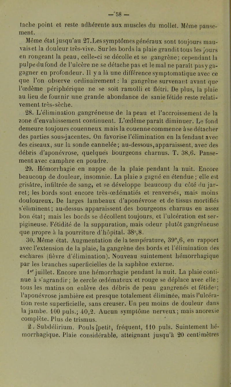 -'R8 — tache point et reste adhérente aux muscles du mollet. Même panse- ment. Même état jusqu’au 27.Les symptômes généraux sont toujours mau- vais et la douleur très-vive. Sur les bords la plaie grandit tous les jours en rongeant la peau, celle-ci se décolle et se gangrène; cependant la pulpe du fond de l’ulcère ne se détache pas et le mal ne paraît pasyga- gagner en profondeur. Il y a là une différence symptomatique avec ce que l’on observe ordinairement : la gangrène survenant avant que l’œdème périphérique ne se soit ramolli et flétri. De plus, la plaie au lieu de fournir une grande abondance de sanie fétide reste relati- vement très-sèche. 28. L’élimination gangréneuse de la peau et l’accroissement de la zone d’envahissement continuent. L’œdème paraît diminuer. Le fond demeure toujours couenneux mais la couenne commence à se détacher des parties sous-jacentes. On favorise l’élimination en la fendant avec des ciseaux, sur la sonde cannelée; au-dessous,apparaissent, avec des débris d’aponévrose, quelques bourgeons charnus. T. 38,6. Panse- ment avec camphre en poudre. 29. Hémorrhagie en nappe de la plaie pendant la nuit. Encore beaucoup de douleur, insomnie. La plaie a gagné en étendue ; elle est grisâtre, infiltrée de sang, et se développe beaucoup du coté du jar- ret; les bords sont encore très-œdématiés et renversés, mais moins douloureux. De larges lambeaux d’aponévrose et de tissus mortifiés s’éliminent; au-dessus apparaissent des bourgeons charnus en assez bon étal; mais les bords se décollent toujours, et l’ulcération est ser- pigineuse. Fétidité de la suppuration, mais odeur plutôt gangréneuse que propre à la pourriture d’hôpital. 38°,8. 30. Même état. Augmentation de la température, 39,6, en rapport avec l’extension de la plaie, la gangrène des bords et l’élimination des eschares (fièvre d’élimination). Nouveau suintement hémorrhagique par les branches superficielles de la saphène externe. 1®' juillet. Encore une hémorrhagie pendant la nuit. La plaie conti- nue à s’agrandir; le cercle œdémateux et rouge se déplace avec elle ; tous les matins on enlève des débris de peau gangrenés et fétide=; l’aponévrose jambière est presque totalement éliminée, mais l’ulcéra- tion reste superficielle, sans creuser. Un peu moins de douleur dans la jambe. 100 puis.; 40,2. Aucun symptôme nerveux; mais anorexie complète. Plus de trismus. 2 . Subdélirium. Pouls [petit, fréquent, 110 puis. Suintement hé- morrhagique. Plaie considérable, atteignant jusqu’à 20 centimètres
