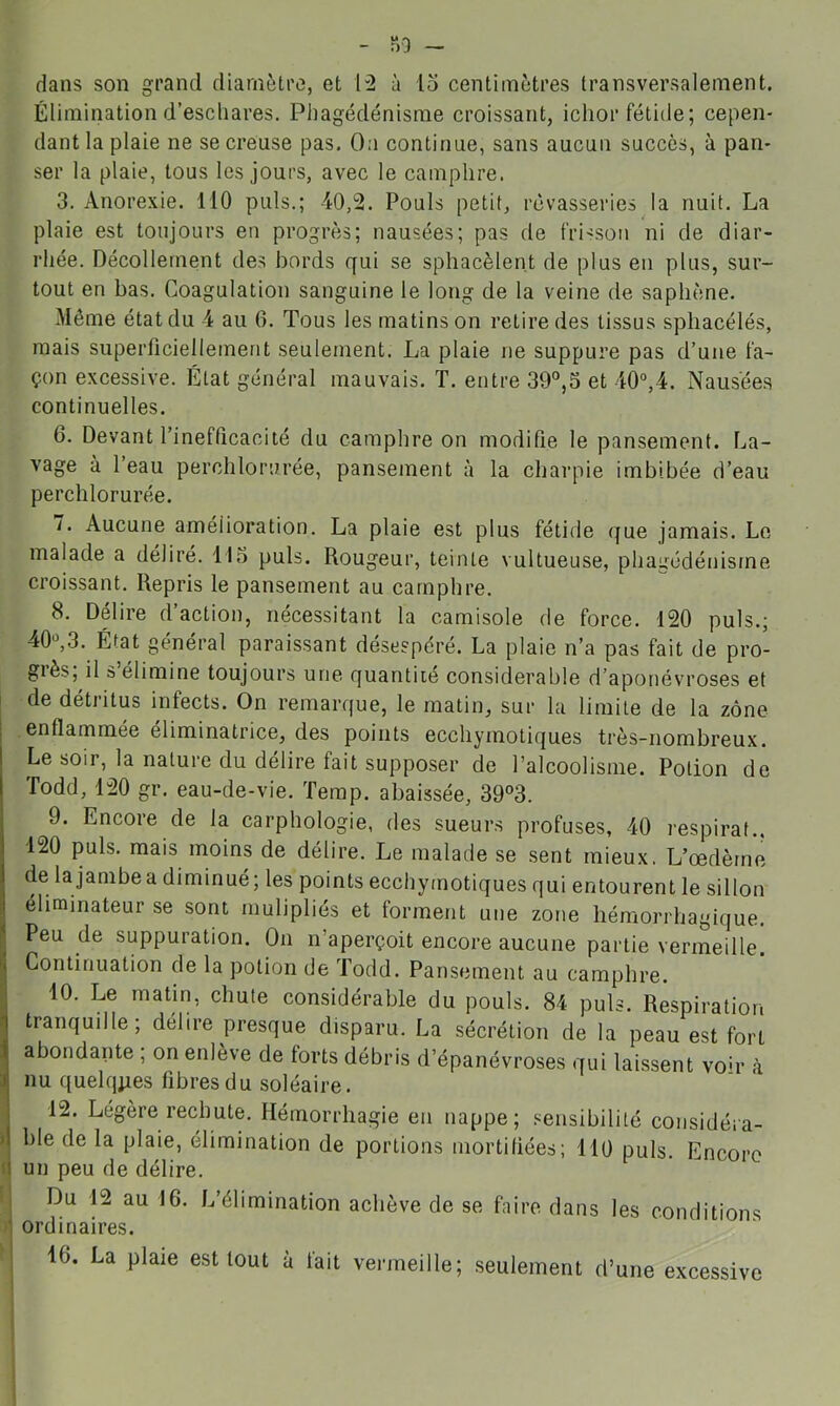 dans son grand diamètre, et à lo centimètres transversalement. Élimination d’eschares. Phagédénisme croissant, ichor fétide; cepen- dant la plaie ne se creuse pas. On continue, sans aucun succès, à pan- ser la plaie, tous les jours, avec le camphre. 3. Anorexie. 110 puis.; 40,2. Pouls petit, rêvasseries la nuit. La plaie est toujours en progrès; nausées; pas de frisson ni de diar- rhée. Décollement des bords qui se sphacèlent de plus en plus, sur- tout en bas. Coagulation sanguine le long de la veine de saphène. Môme état du 4 au 6. Tous les matins on retire des tissus spliacélés, mais superficiellement seulement. La plaie ne suppure pas d’une fa- çon excessive. État général mauvais. T. entre 39°,3 et 40“,4. Nausée.s continuelles. 6. Devant l’inefficacité du camphre on modifie le pansement. La- vage à l’eau perchlorurée, pansement à la charpie imbibée d’eau perchlorurée. 7. Aucune amélioration. La plaie est plus fétide que jamais. Le malade a déliré. 115 puis. Rougeur, teinte vultueuse, phairédénisrne croissant. Repris le pansement au camphre. 8. Délire d’action, nécessitant la camisole de force. 120 puis.; 40^3. État général paraissant désespéré. La plaie n’a pas fait de pro- giès, il s élimine toujours une quantité considérable d’aponévroses et I de détritus infects. On remarque, le matin, sur la limite de la zone I enflammée éliminatrice, des points ecchymotiques très-nombreux. Le soir, la nature du délire fait supposer de l’alcoolisme. Potion de Todd, 120 gr. eau-de-vie. Temp. abaissée, 39°3. 9. Encore de la carphologie, des sueurs profuses, 40 respirât.. 120 puis, mais moins de délire. Le malade se sent mieux. L’œdème de lajambea diminué; les points ecchymotiques qui entourent le sillon éliminateur se sont rnulipliés et forment une zone hémorrhagique. Peu de suppuration. On n’aperçoit encore aucune partie vermeille. ( Continuation de la potion de Todd. Pansement au camphre. . 10. Le matin, chute considérable du pouls. 84 puis. Respiration ? tranquille; délire presque disparu. La sécrétion de la peau est fort abondante ; on enlève de forts débris d’épanévroses qui laissent voh’ à :il nu quelques fibres du soléaire. 1 12. Légère rechute. Hémorrhagie en nappe; sensibilité considéra- >1 ble de la plaie, élimination de portions mortifiées; 110 puis. Encore un peu de délire. I Du 12 au 16. L’éhmination achève de se faire dans les conditions J' ordinaires.