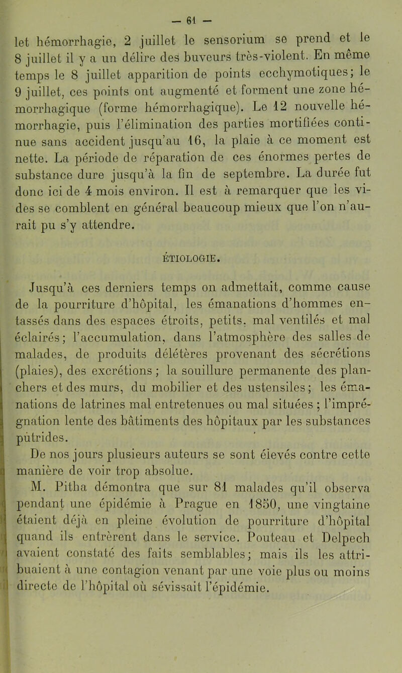 let hémorrhagie, 2 juillet le sensorium se prend et le 8 juillet il y a un délire des buveurs très-violent. En meme temps le 8 juillet apparition de points ecchymotiques; le 9 juillet, ces points ont augmenté et forment une zone hé- morrhagique (forme hémorrhagique). Le 12 nouvelle hé- morrhagie, puis l’élimination des parties mortifiées conti- nue sans accident jusqu’au 16, la plaie à ce moment est nette. La période de réparation de ces énormes pertes de substance dure jusqu’à la fin de septembre. La durée fut donc ici de 4 mois environ. Il est à remarquer que les vi- des se comblent en général beaucoup mieux que l’on n’au- rait pu s’y attendre. ÉTIOLOGIE. Jusqu’à ces derniers temps on admettait, comme cause de la pourriture d’hôpital, les émanations d’hommes en- tassés dans des espaces étroits, petits, mal ventilés et mal éclairés; l’accumulation, dans l’atmosphère des salles de malades, de produits délétères provenant des sécrétions (plaies), des excrétions ; la souillure permanente des plan- chers et des murs, du mobilier et des ustensiles ; les éma- nations de latrines mal entretenues ou mal situées ; l’impré- gnation lente des bâtiments des hôpitaux par les substances putrides. De nos jours plusieurs auteurs se sont élevés contre cette I manière de voir trop absolue. M. Pitha démontra que sur 81 malades qu’il observa pendant une épidémie à Prague en 1850, une vingtaine étaient déjà en pleine évolution de pourriture d’hôpital quand ils entrèrent dans le service. Pouteau et Delpech / avaient constaté des faits semblables; mais ils les attri- T huaient à une contagion venant par une voie plus ou moins ij directe de l’hôpital où sévissait l’épidémie.