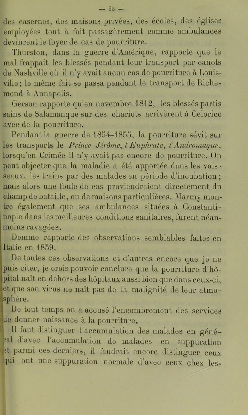 des casernes, des maisons privées, des écoles, des églises employées tout à fait passagèrement comme ambulances devinrent le foyer de cas de pourriture. Thurston, dans la guerre d’Amérique, rapporte que le mal frappait les blessés pendant leur transport par canots de Nashville où il n’y avait aucun cas de pourriture à Louis- ville; le même fait se passa pendant le transport de Riche- mond à Annapoiis. Gerson rapporte qu’en novembre 1812, les blessés partis sains de Salamanque sur des chariots arrivèrent à Gelorico avec de la pourriture. Pendant la guerre de 1854-1855, la pourriture sévit sur les transports le Prince Jérôme, l'Euphrate^ l'Andromaque, lorsqu’en Grimée il n’y avait pas encore de pourriture. On peut objecter que la maladie a été apportée dans les vais- seaux, les trains par des malades en période d’incubation; mais alors une foule de cas proviendraient directement du champ de bataille, ou de maisons particulières. Marmy mon- tre également que ses ambulances situées à Gonstanti- nople dans les meilleures conditions sanitaires, furent néan- moins ravagées. Demme rapporte des observations semblables faites en Italie en 1859. De toutes ces observations et d’autres encore que je ne Ipuis citer, je crois pouvoir conclure que la pourriture d’hô- Jpital naît en dehors des hôpitaux aussi bien que dans ceux-ci, et que son virus ne naît pas de la malignité de leur atmo- sphère. De tout temps on a accusé l’encombrement des services de donner naissance à la pourriture. ( 11 faut distinguer l’accumulation des malades en géné- ral d’avec l’accumulation de malades en suppuration (jit parmi ces derniers, il faudrait encore distinguer ceux ||ui ont une suppuration normale d’avec ceux chez les-