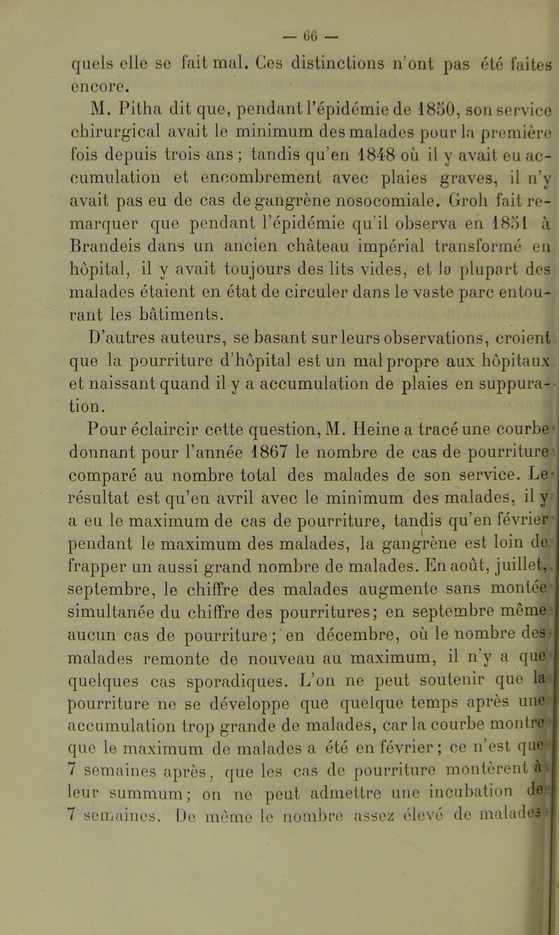 quels elle se iïiit mal. Ces distinctions n’ont pas été faites encore. M. Pitha dit que, pendant l’épidémie de 1850, son service chirurgical avait le minimum des malades pour la première fois depuis trois ans ; tandis qu’en 1848 où il y avait eu ac- cumulation et encombrement avec plaies graves, il n’y avait pas eu de cas de gangrène nosocomiale. Groh fait re- marquer que pendant l’épidémie qu’il observa en 1851 à Brandeis dans un ancien château impérial transformé en hôpital, il y avait toujours des lits vides, et lo plupart des malades étaient en état de circuler dans le vaste parc entou- rant les bâtiments. D’autres auteurs, se basant sur leurs observations, croient que la pourriture d’hôpital est un malpropre aux hôpitaux et naissant quand il y a accumulation de plaies en suppura- tion. Pour éclaircir cette question, M. Heine a tracé une courbe' donnant pour l’année 1867 le nombre de cas de pourriture comparé au nombre total des malades de son service. Le' résultat est qu’en avril avec le minimum des malades, il y a eu le maximum de cas de pourriture, tandis qu’en février pendant le maximum des malades, la gangrène est loin do frapper un aussi grand nombre de malades. En août, juillet,, septembre, le chiffre des malades augmente sans montée simultanée du chiffre des pourritures; en septembre même aucun cas de pourriture en décembre, où le nombre des- malades remonte de nouveau au maximum, il n’y a que quelques cas sporadiques. L’on ne peut soutenir que la pourriture ne se développe que quelque temps après une accumulation trop grande de malades, car la courbe montre que le maximum de malades a été en février; ce n’est que 7 semaines après, que les cas de pourriture montèrent à- leur summum; on no peut admettre une incubation do^ 7 seiiiaiiies. Do mémo le nombre assez élevé de malades-