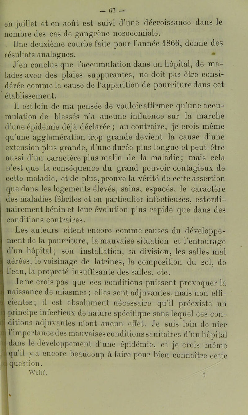 en juillet et en août est suivi d’une décroissance dans le nombre des cas de gangrène nosocomiale. . Une deuxième courbe faite pour l’année 1866, donne des résultats analogues. • J’en conclus que l’accumulation dans un hôpital, de ma- lades avec des plaies suppurantes, ne doit pas être consi- dérée comme la cause de l’apparition de pourriture dans cet établissement. Il est loin de ma pensée de vouloir affirmer qu’une accu- mulation de blessés n’a aucune influence sur la marche d’une épidémie déjà déclarée; au contraire, je crois même qu’une agglomération trop grande devient la cause d’une extension plus grande, d’une durée plus longue et peut-être aussi d’un caractère plus malin de la maladie; mais cela n’est que la conséquence du grand pouvoir contagieux de cette maladie, et de plus, prouve la vérité de cette assertion que dans les logements élevés, sains, espacés, le caractère des maladies fébriles et en particulier infectieuses, estordi- nairement hénin et leur évolution plus rapide que dans des conditions contraires. Les auteurs citent encore comme causes du développe- ment de la pourriture, la mauvaise situation et l’entourage d’un hôpital; son installation, sa division, les salles mal aérées, le voisinage de latrines, la composition du sol, de l’eau, la propreté insufüsante des salles, etc. Je ne crois pas que ces conditions puissent provoquer la naissance de miasmes ; elles sont adjuvantes, mais non efü- cientes ; il est absolument nécessaire qu’il préexiste un principe infectieux de nature spécifique sans lequel ces con- 1 ditions adjuvantes n’ont aucun effet. Je suis loin de nier I l’importance des mauvaises conditions sanitaires d’un hôpital Idans le développement d’une épidémie, et je crois mémo I qu’il y a encore beaucoup à faire pour bien connaître cette I question. I Wüllf. r: ■ MK