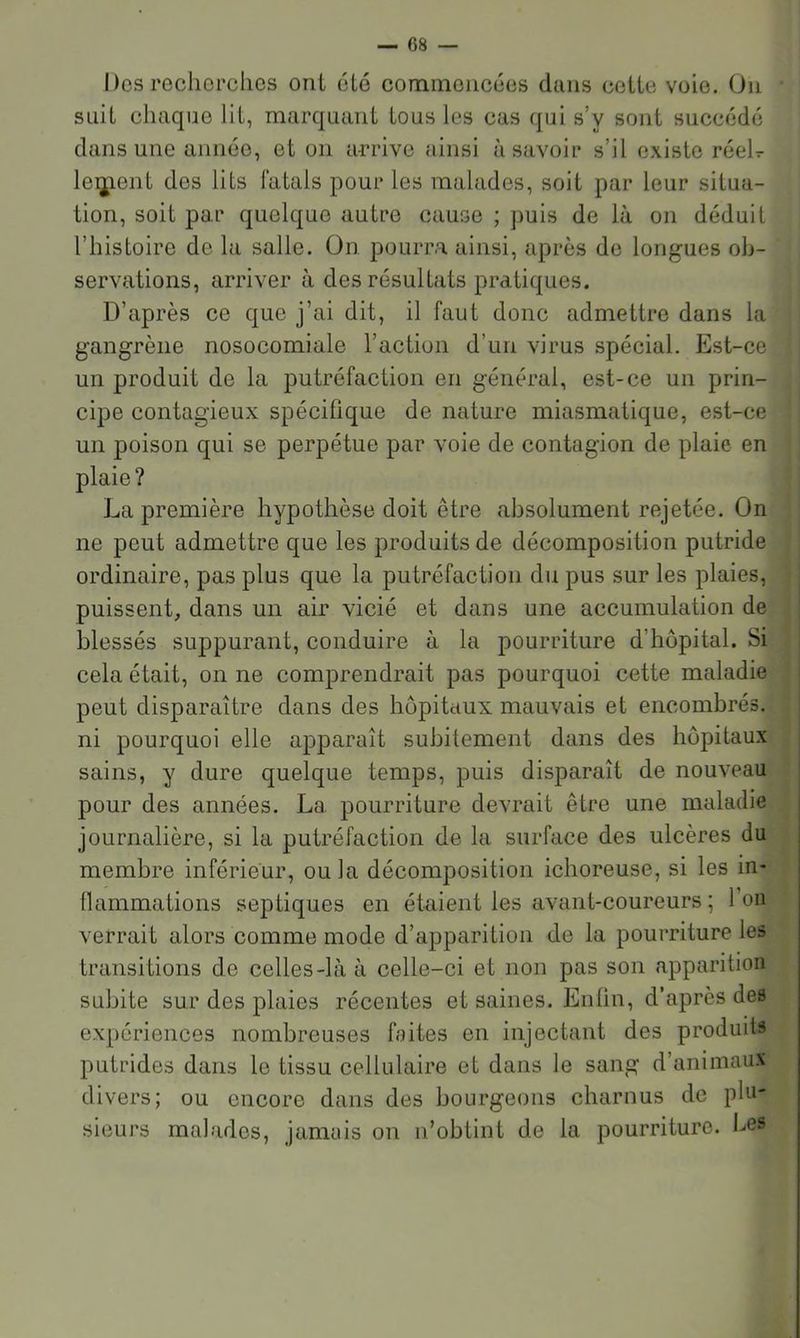 Dos recherches ont été commencées dans celte voie. On suit chaque lit, marquant tous les cas qui s’y sont succédé dans une année, et on arrive ainsi à savoir s’il existe réeD le^ient des lits fatals pour les malades, soit par leur situa- tion, soit par quelque autre cause ; puis de là on déduit l’histoire de la salle. On pourra ainsi, après de longues ob- servations, arriver à des résultats pratiques. D’après ce que j’ai dit, il faut donc admettre dans la gangrène nosocomiale l’action d’un virus spécial. Est-ce un produit de la putréfaction en général, est-ce un prin- cipe contagieux spécifique de nature miasmatique, est-ce un poison qui se perpétue par voie de contagion de plaie en plaie? La première hypothèse doit être absolument rejetée. On ne peut admettre que les produits de décomposition putride ordinaire, pas plus que la putréfaction du pus sur les plaies, puissent, dans un air vicié et dans une accumulation de blessés suppurant, conduire à la pourriture d’hôpital. Si cela était, on ne comprendrait pas pourquoi cette maladie peut disparaître dans des hôpitaux mauvais et encombrés, ni pourquoi elle apparaît subitement dans des hôpitaux sains, y dure quelque temps, puis disparaît de nouveau pour des années. La pourriture devrait être une maladie journalière, si la putréfaction de la surface des ulcères du membre inférieur, ou la décomposition ichoreuse, si les in- llammations septiques en étaient les avant-coureurs ; l’on verrait alors comme mode d’apparition de la pourriture les transitions de celles-là à celle-ci et non pas son apparition subite sur des plaies récentes et saines. Enfin, d’après des expériences nombreuses faites en injectant des produits putrides dans le tissu cellulaire et dans le sang d’animaux divers; ou encore dans des bourgeons charnus de phi- sieurs malades, jamais on n’obtint de la pourriture. Les
