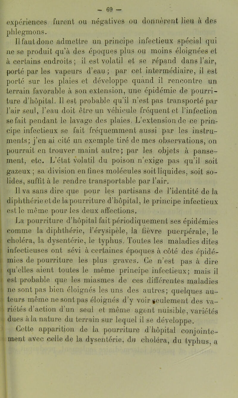 expériences furent ou négatives ou donnèrent lieu à des phlegmons. Il faut donc admettre un principe infectieux spécial qui ne se produit qu’à des époques plus ou moins éloignées et à certains endroits ; il est volatil et se répand dans l’air, porté par les vapeurs d’eau; par cet intermédiaire, il est porté sur les plaies et développe quand il rencontre un terrain favorable à son extension, une épidémie de pourri- ture d’iiôpital. Il est probable qu’il n’est pas transporté par l’air seul, l’eau doit être un véhicule fréquent et l’infection se fait pendant le lavage des plaies. L’extension de ce prin- cipe infectieux se fait fréquemment aussi par les instru- ments; j’en ai cité un exemple tiré de mes observations, on pourrait en trouver maint autre; par les objets à panse- ment, etc. L’état volatil du poison n’exige pas qu’il soit gazeux; sa division en fines molécules soit liquides, soit so- lides, suffit à le rendre transportable par l’air. Il va sans dire que pour les partisans de l’identité de la diphthérie et de la pourriture d’hôpital, le principe infectieux ' est le même pour les deux affections. La pourriture d’hôpital fait périodiquement ses épidémies • comme la diphthérie, l’érysipèle, la fièvre puerpérale, le I choléra, la dysentérie, le typhus. Toutes les maladies dites ; infectieuses ont sévi à certaines époques à côté des épidé- ( mies de pourriture les plus graves. Ce n’est pas à dire 1 qu’elles aient toutes le même principe infectieux; mais il > est probable que les miasmes de ces différentes maladies ne sont pas bien éloignés les uns des autres; quelques au- teurs même ne sont pas éloignés d’y voir leulement des va- riétés d’action d’un seul et même agent nuisible, variétés dues à la nature du terrain sur lequel il se développe. Cette apparition de la pourriture d’hôpital conjointe- ment avec celle de la dysentérie, du choléra, du typhus, a