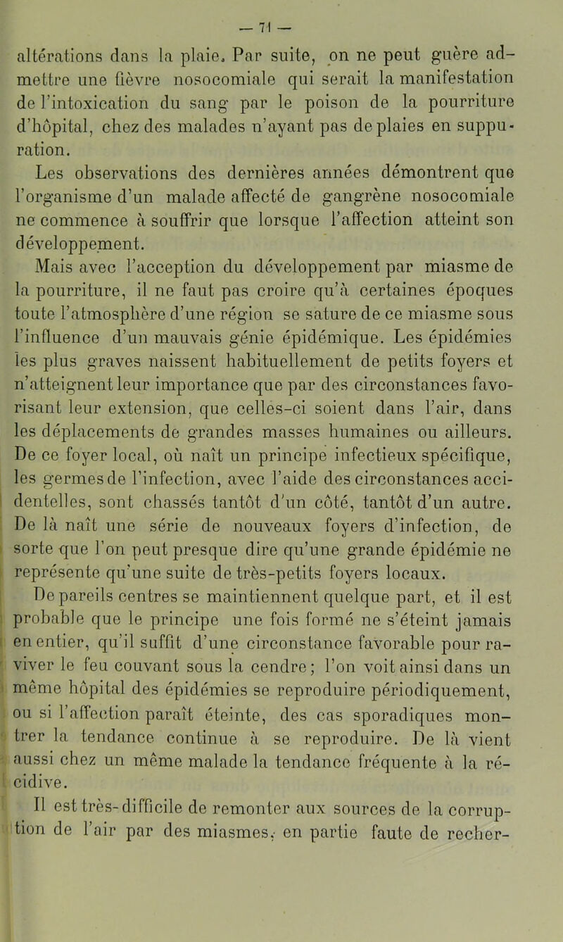 altérations dans la plaie. Par suite, on ne peut guère ad- mettre une fièvre nosocomiale qui serait la manifestation de l’intoxication du sang par le poison de la pourriture d’hôpital, chez des malades n’ayant pas de plaies en suppu- ration. Les observations des dernières armées démontrent que l’organisme d’un malade affecté de gangrène nosocomiale ne commence à souffrir que lorsque l’affection atteint son développement. Mais avec l’acception du développement par miasme de la pourriture, il ne faut pas croire qu’cà certaines époques toute l’atmosphère d’une région se sature de ce miasme sous l’influence d’un mauvais génie épidémique. Les épidémies les plus graves naissent habituellement de petits foyers et n’atteignent leur importance que par des circonstances favo- risant leur extension, que celles-ci soient dans l’air, dans les déplacements de grandes masses humaines ou ailleurs. De ce foyer local, où naît un principe infectieux spécifique, les germes de l’infection, avec l’aide des circonstances acci- dentelles, sont chassés tantôt d'un côté, tantôt d’un autre. De là naît une série de nouveaux foyers d’infection, de ' sorte que l’on peut presque dire qu’une grande épidémie ne représente qu’une suite de très-petits foyers locaux. De pareils centres se maintiennent quelque part, et il est probable que le principe une fois formé ne s’éteint jamais [ en entier, qu’il suffit d’une circonstance favorable pour ra- viver le feu couvant sous la cendre; l’on voit ainsi dans un I même hôpital des épidémies se reproduire périodiquement, ou si l’affection paraît éteinte, des cas sporadiques mon- trer la tendance continue à se reproduire. De là vient aussi chez un même malade la tendance fréquente à la ré- icidive. Il est très-difficile de remonter aux sources de la corrup- Ition de l’air par des miasmes,- en partie faute de recher-